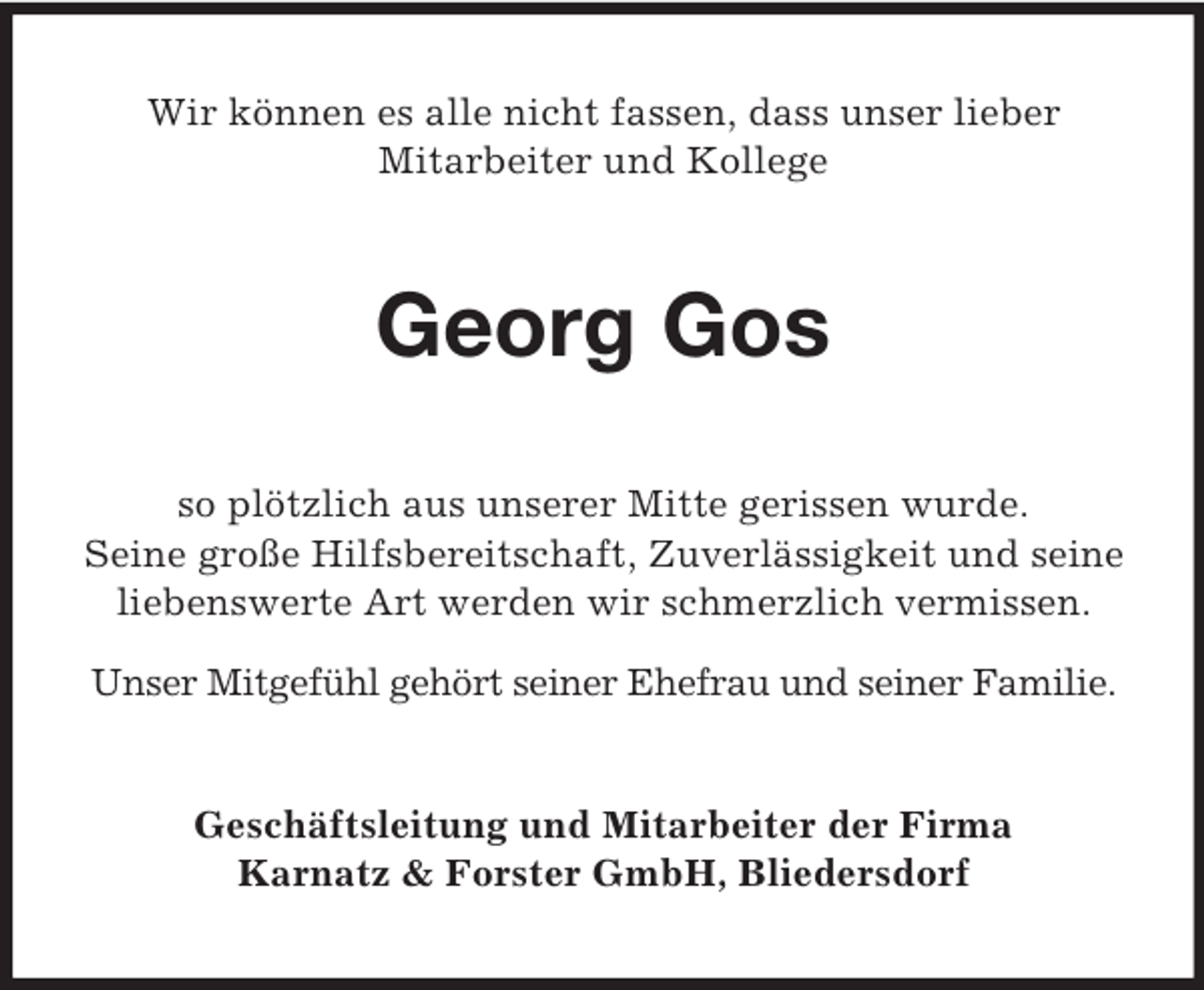 <p>Wir können es alle nicht fassen, dass unser lieber<br />Mitarbeiter und Kollege</p><p>Georg Gos<br />so plötzlich aus unserer Mitte gerissen wurde.<br />Seine große Hilfsbereitschaft, Zuverlässigkeit und seine<br />liebenswerte Art werden wir schmerzlich vermissen.<br />Unser Mitgefühl gehört seiner Ehefrau und seiner Familie.</p><p>Geschäftsleitung und Mitarbeiter der Firma<br />Karnatz &amp; Forster GmbH, Bliedersdorf</p>