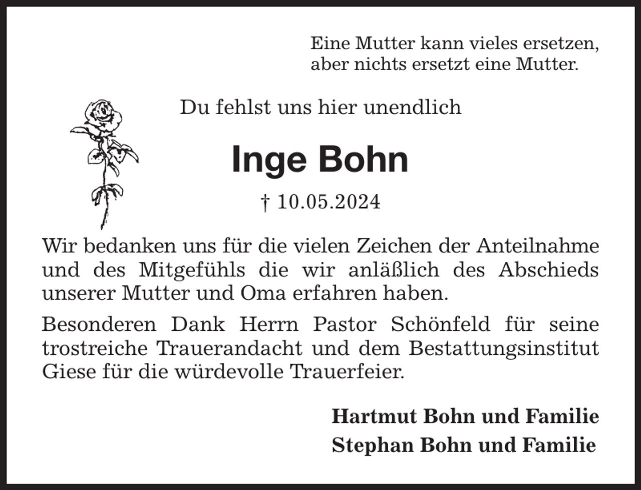 <p>Eine Mutter kann vieles ersetzen,<br />aber nichts ersetzt eine Mutter.<br />Du fehlst uns hier unendlich<br />Inge Bohn<br />† 10.05.2024<br />Wir bedanken uns für die vielen Zeichen der Anteilnahme<br />und des Mitgefühls die wir anläßlich des Abschieds<br />unserer Mutter und Oma erfahren haben.<br />Besonderen Dank Herrn Pastor Schönfeld für seine<br />trostreiche Trauerandacht und dem Bestattungsinstitut<br />Giese für die würdevolle Trauerfeier.<br />Hartmut Bohn und Familie<br />Stephan Bohn und Familie</p>