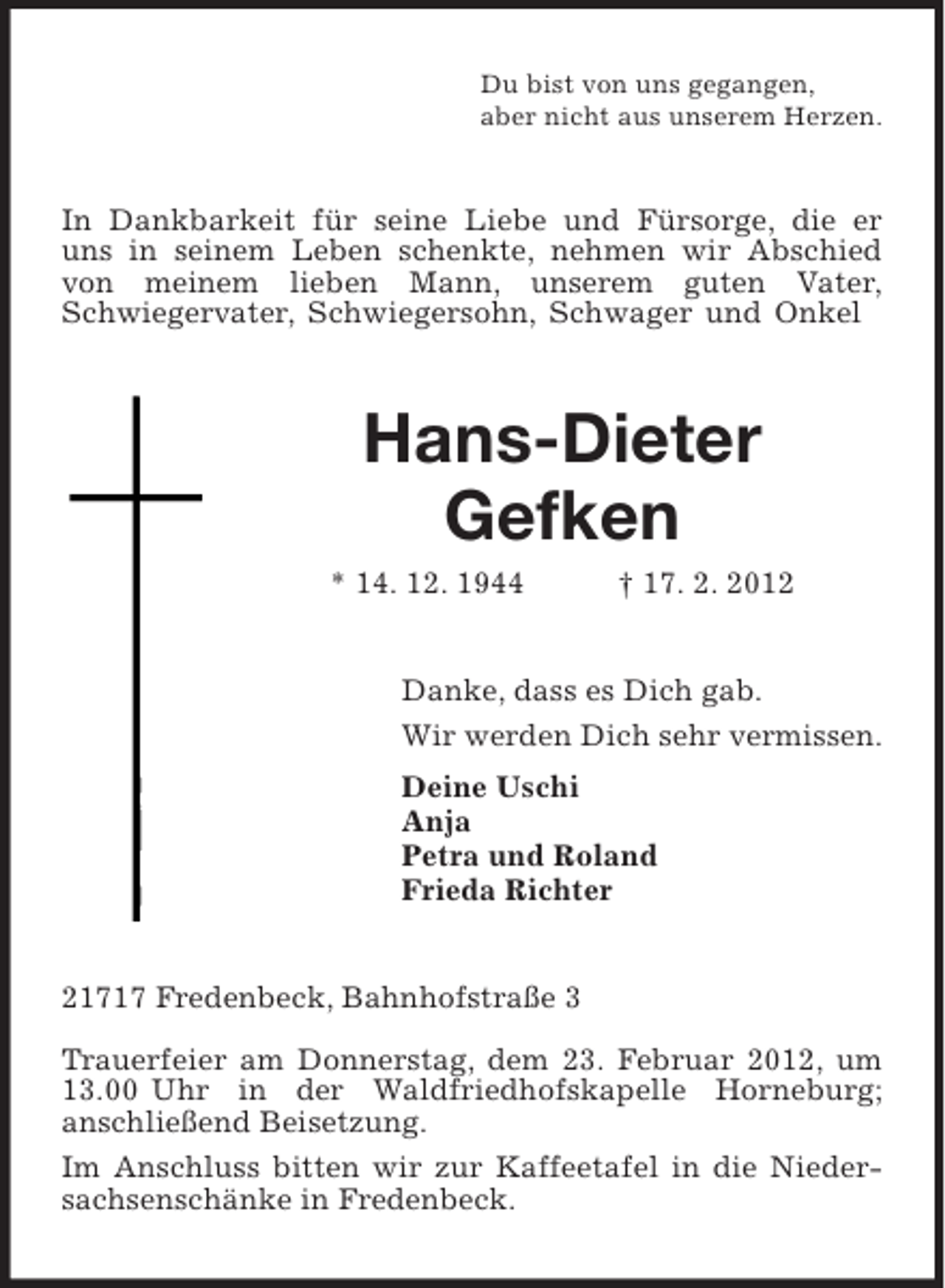 <p>Du bist von uns gegangen,<br />aber nicht aus unserem Herzen.<br />In Dankbarkeit für seine Liebe und Fürsorge, die er<br />uns in seinem Leben schenkte, nehmen wir Abschied von meinem lieben Mann, unserem guten Vater,<br />Schwiegervater, Schwiegersohn, Schwager und Onkel<br />Hans-Dieter<br />Gefken<br />* 14. 12. 1944 † 17. 2. 2012<br />Danke, dass es Dich gab.<br />Wir werden Dich sehr vermissen.<br />Deine Uschi<br />Anja<br />Petra und Roland<br />Frieda Richter<br />21717 Fredenbeck, Bahnhofstraße 3</p><p>Trauerfeier am Donnerstag, dem 23. Februar 2012, um 13.00 Uhr in der Waldfriedhofskapelle Horneburg;<br />anschließend Beisetzung.<br />Im Anschluss bitten wir zur Kaffeetafel in die Niedersachsenschänke in Fredenbeck.</p>