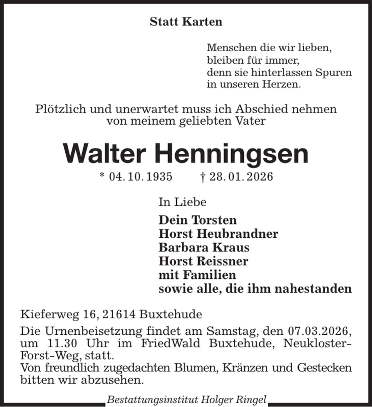<p>Statt Karten<br />Menschen die wir lieben,<br />bleiben für immer,<br />denn sie hinterlassen Spuren<br />in unseren Herzen.<br />Plötzlich und unerwartet muss ich Abschied nehmen<br />von meinem geliebten Vater<br />Walter Henningsen<br />* 04. 10. 1935 † 28. 01. 2026<br />In Liebe<br />Dein Torsten<br />Horst Heubrandner<br />Barbara Kraus<br />Horst Reissner<br />mit Familien<br />sowie alle, die ihm nahestanden<br />Kieferweg 16, 21614 Buxtehude<br />Die Urnenbeisetzung findet am Samstag, den 07.03.2026,<br />um 11.30 Uhr im FriedWald Buxtehude, Neukloster-Forst-Weg, statt.<br />Von freundlich zugedachten Blumen, Kränzen und Gestecken<br />bitten wir abzusehen.<br />Bestattungsinstitut Holger Ringel</p>
