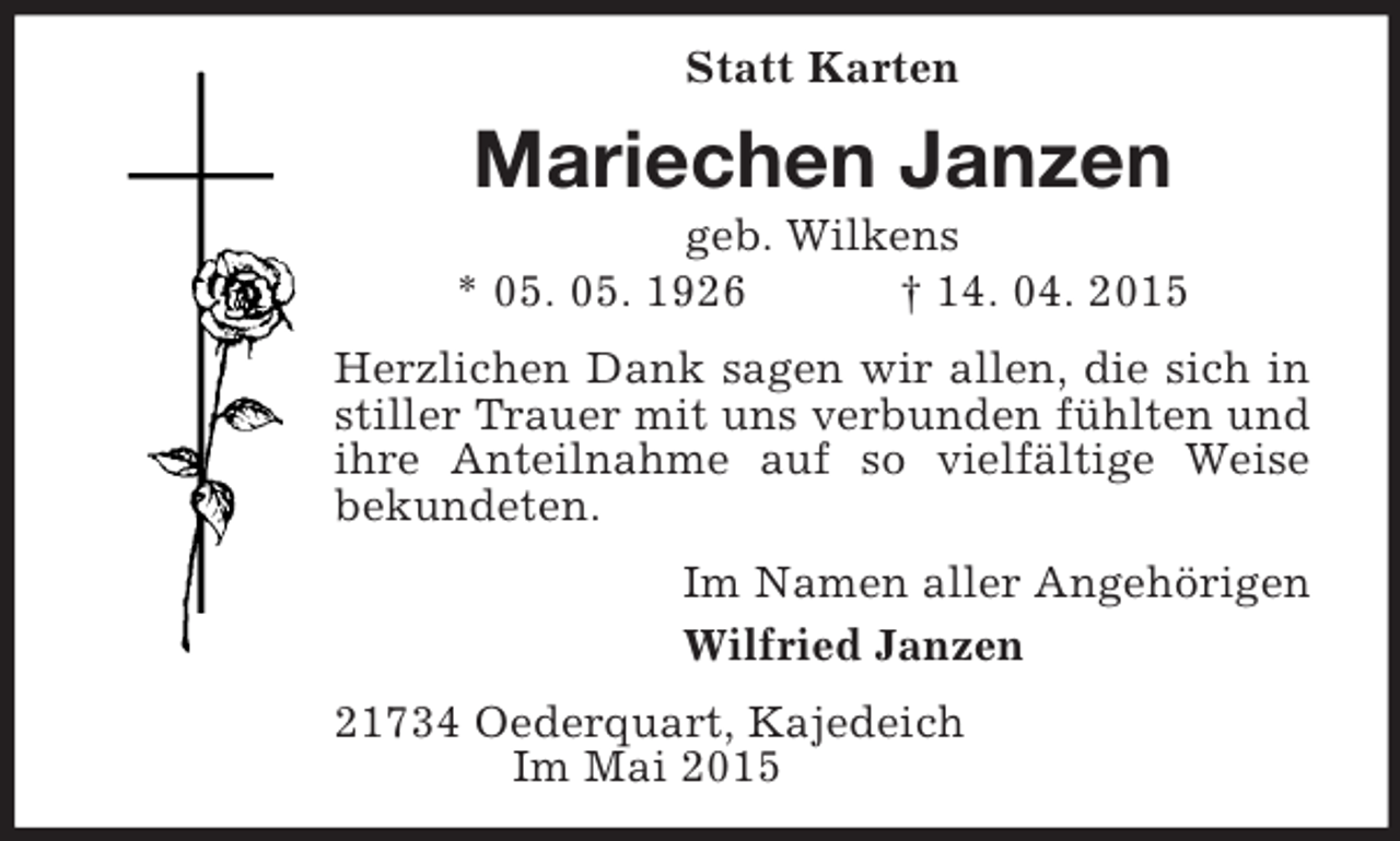<p>Statt Karten<br />Mariechen Janzen<br />geb. Wilkens<br />* 05. 05. 1926 † 14. 04. 2015<br />Herzlichen Dank sagen wir allen, die sich in stiller Trauer mit uns verbunden fühlten und ihre Anteilnahme auf so vielfältige Weise<br />bekundeten.<br />Im Namen aller Angehörigen<br />Wilfried Janzen<br />21734 Oederquart, Kajedeich<br />Im Mai 2015</p>
