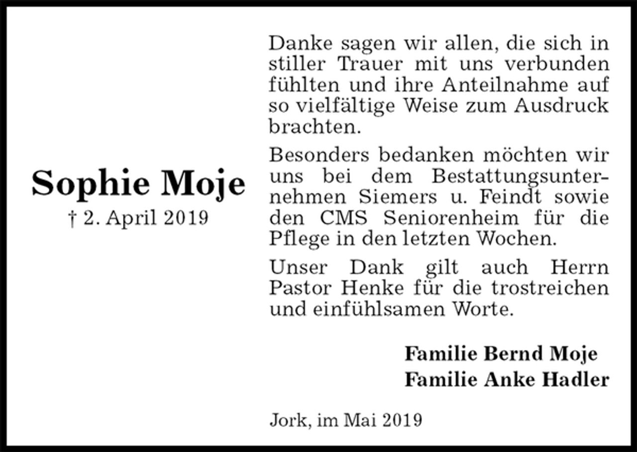 <p>Danke sagen wir allen, die sich in stiller Trauer mit uns verbunden fühlten und ihre Anteilnahme auf so vielfältige Weise zum Ausdruck brachten.<br />Besonders bedanken möchten wir uns bei dem Bestattungsunter-<br />nehmen Siemers u. Feindt sowie den CMS Seniorenheim für die Pflege in den letzten Wochen.<br />Unser Dank gilt auch Herrn<br />Pastor Henke für die trostreichen und einfühlsamen Worte.<br />Familie Bernd Moje<br />Familie Anke Hadler<br />Sophie Moje<br />† 2. April 2019<br />Jork, im Mai 2019</p>