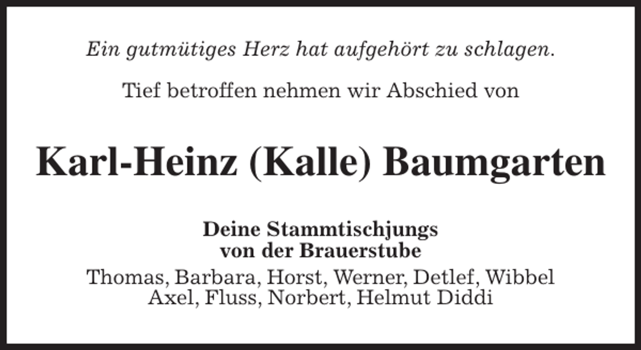 <p>Ein gutmütiges Herz hat aufgehört zu schlagen.</p>
<p>Tief betroffen nehmen wir Abschied von<br />Karl-Heinz (Kalle) Baumgarten<br />Deine Stammtischjungs<br />von der Brauerstube<br />Thomas, Barbara, Horst, Werner, Detlef, Wibbel<br />Axel, Fluss, Norbert, Helmut Diddi</p>