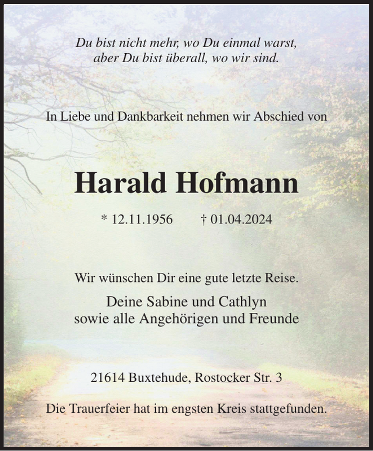 <p>Du bist nicht mehr, wo Du einmal warst,<br />aber Du bist überall, wo wir sind.<br />In Liebe und Dankbarkeit nehmen wir Abschied von<br />Harald Hofmann<br />* 12.11.1956 † 01.04.2024<br />Wir wünschen Dir eine gute letzte Reise.</p><p>Deine Sabine und Cathlyn<br />sowie alle Angehörigen und Freunde<br />21614 Buxtehude, Rostocker Str. 3</p><p>Die Trauerfeier hat im engsten Kreis stattgefunden.</p>
