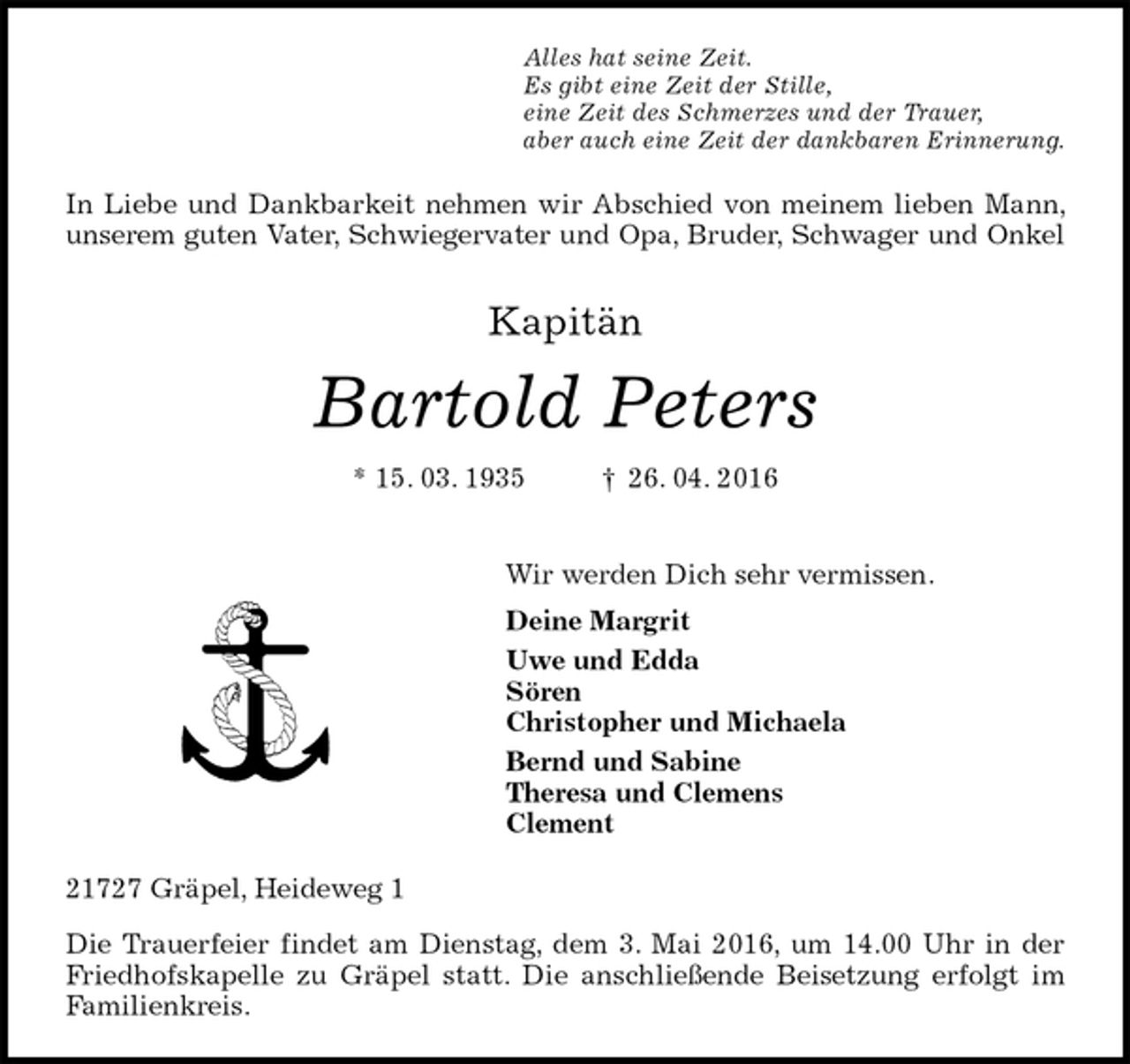 <p>Alles hat seine Zeit.<br />Es gibt eine Zeit der Stille,<br />eine Zeit des Schmerzes und der Trauer,<br />aber auch eine Zeit der dankbaren Erinnerung.<br />In Liebe und Dankbarkeit nehmen wir Abschied von meinem lieben Mann, unserem guten Vater, Schwiegervater und Opa, Bruder, Schwager und Onkel<br />Kapitän</p><p>Bartold Peters<br />* 15. 03. 1935 † 26. 04. 2016<br />Wir werden Dich sehr vermissen.<br />Deine Margrit<br />Uwe und Edda<br />Sören<br />Christopher und Michaela<br />Bernd und Sabine<br />Theresa und Clemens<br />Clement<br />21727 Gräpel, Heideweg 1<br />Die Trauerfeier findet am Dienstag, dem 3. Mai 2016, um 14.00 Uhr in der Friedhofskapelle zu Gräpel statt. Die anschließende Beisetzung erfolgt im Familienkreis.</p>