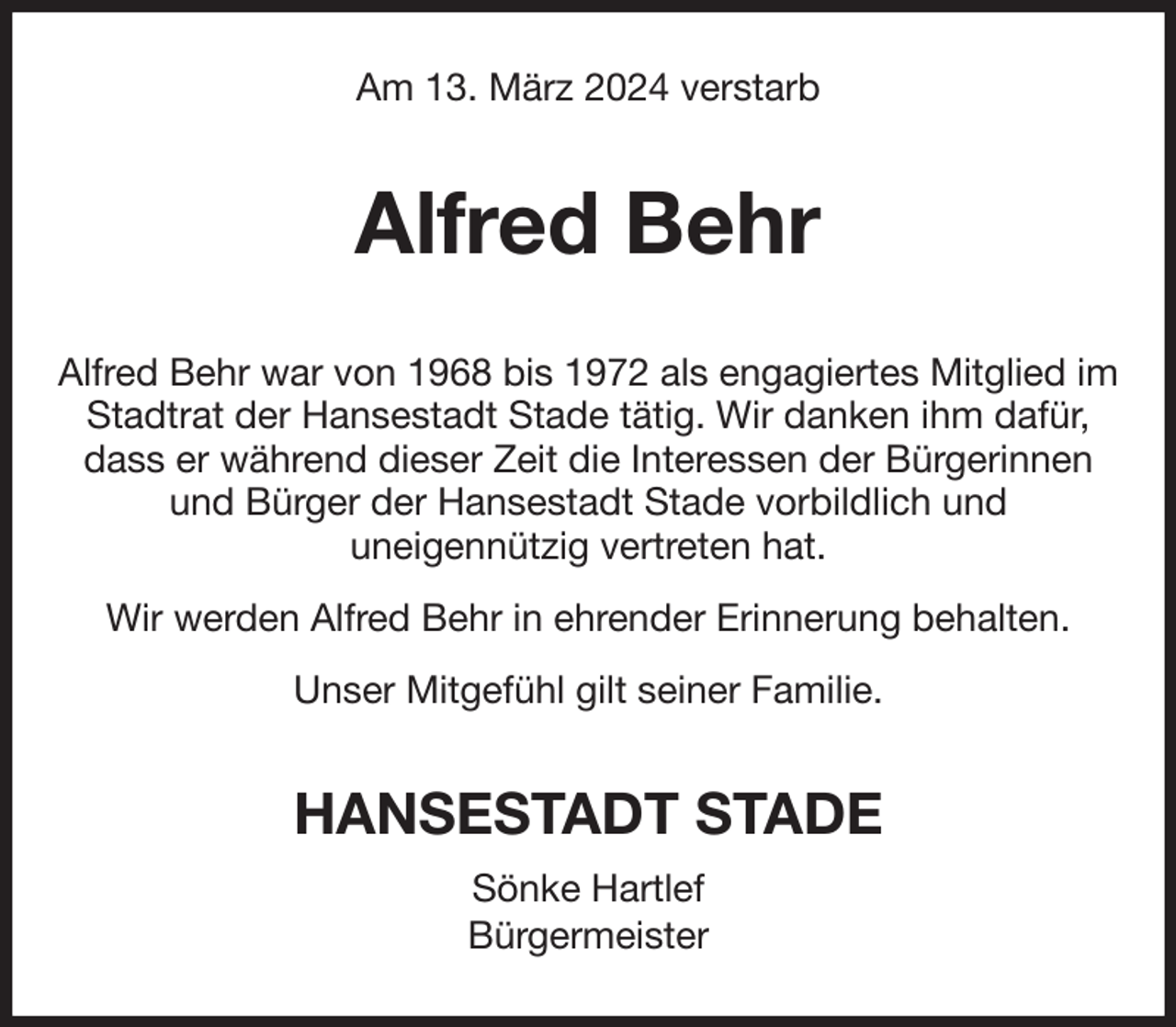 <p>Am 13. März 2024 verstarb<br />Alfred Behr<br />Alfred Behr war von 1968 bis 1972 als engagiertes Mitglied im Stadtrat der Hansestadt Stade tätig. Wir danken ihm dafür, dass er während dieser Zeit die Interessen der Bürgerinnen<br />und Bürger der Hansestadt Stade vorbildlich und<br />uneigennützig vertreten hat.<br />Wir werden Alfred Behr in ehrender Erinnerung behalten.<br />Unser Mitgefühl gilt seiner Familie.<br />HANSESTADT STADE<br />Sönke Hartlef<br />Bürgermeister</p>
