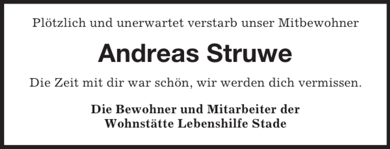 <p>Plötzlich und unerwartet verstarb unser Mitbewohner</p><p>Andreas Struwe<br />Die Zeit mit dir war schön, wir werden dich vermissen.<br />Die Bewohner und Mitarbeiter der<br />Wohnstätte Lebenshilfe Stade</p>