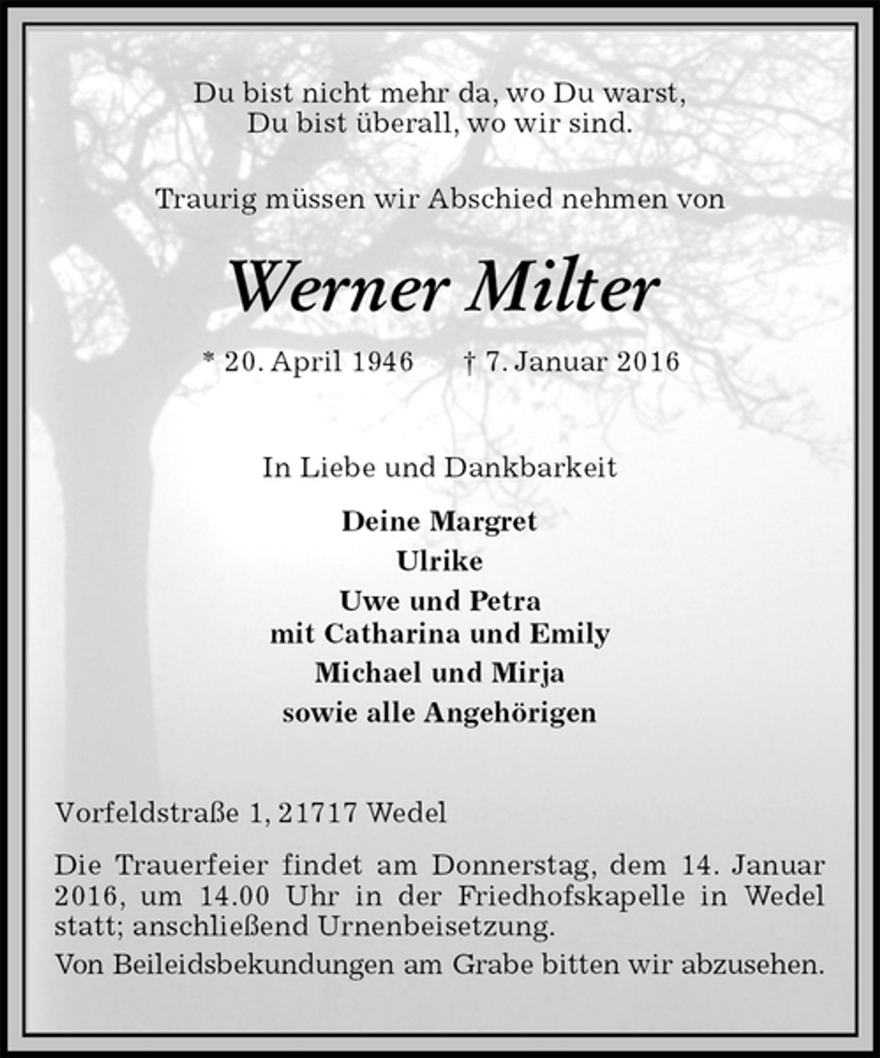 <p>Du bist nicht mehr da, wo Du warst,<br />Du bist überall, wo wir sind.</p>
<p>Traurig müssen wir Abschied nehmen von<br />Werner Milter<br />* 20. April 1946 † 7. Januar 2016</p>
<p>In Liebe und Dankbarkeit<br />Deine Margret<br />Ulrike<br />Uwe und Petra<br />mit Catharina und Emily<br />Michael und Mirja<br />sowie alle Angehörigen<br />Vorfeldstraße 1, 21717 Wedel<br />Die Trauerfeier findet am Donnerstag, dem 14. Januar 2016, um 14.00 Uhr in der Friedhofskapelle in Wedel statt; anschließend Urnenbeisetzung.<br />Von Beileidsbekundungen am Grabe bitten wir abzusehen.</p>