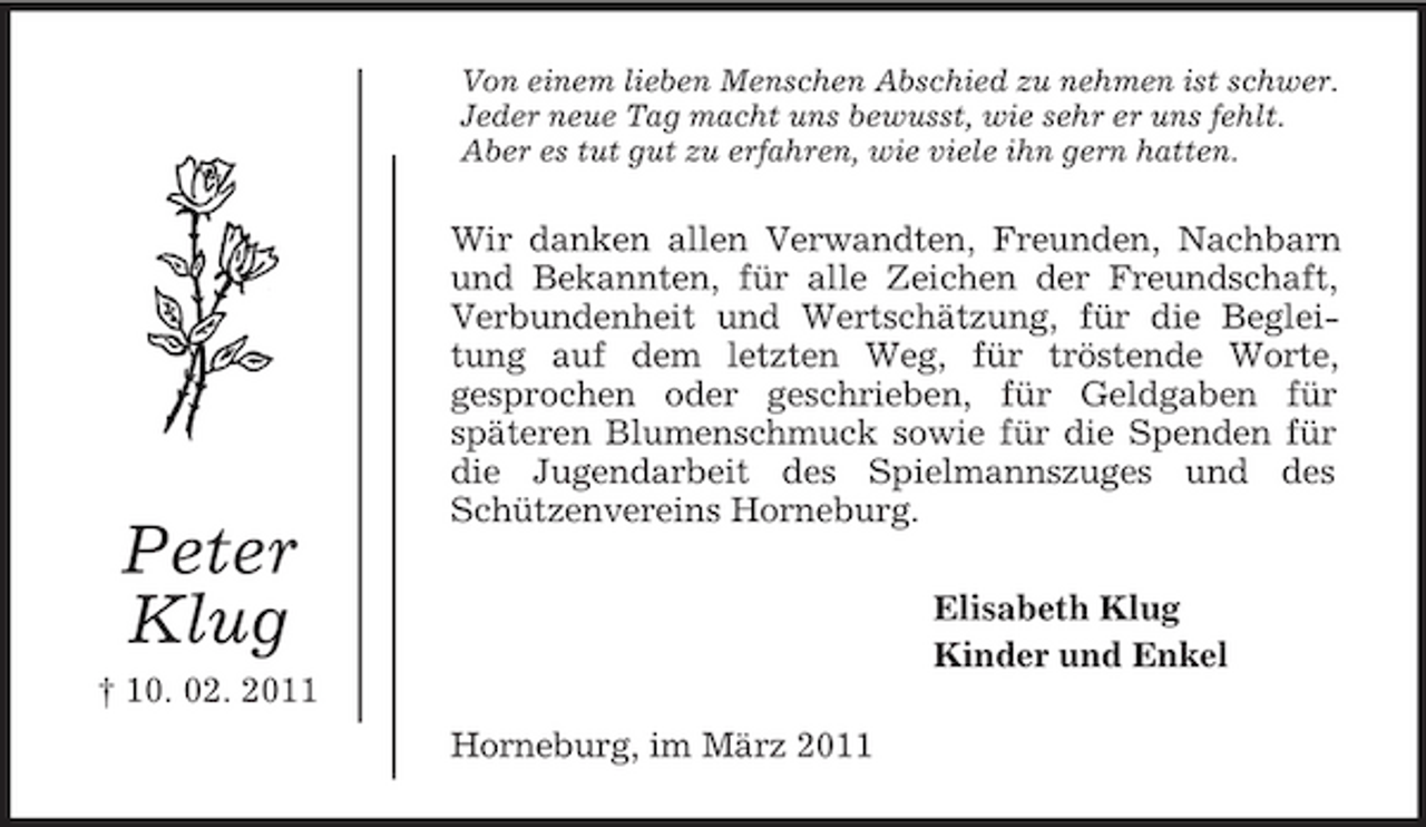 <p>Peter<br />Klug<br />† 10. 02. 2011<br />Von einem lieben Menschen Abschied zu nehmen ist schwer.<br />Jeder neue Tag macht uns bewusst, wie sehr er uns fehlt.<br />Aber es tut gut zu erfahren, wie viele ihn gern hatten.<br />Wir danken allen Verwandten, Freunden, Nachbarn und Bekannten, für alle Zeichen der Freundschaft, Verbundenheit und Wertschätzung, für die Begleitung auf dem letzten Weg, für tröstende Worte,<br />gesprochen oder geschrieben, für Geldgaben für<br />späteren Blumenschmuck sowie für die Spenden für die Jugendarbeit des Spielmannszuges und des Schützenvereins Horneburg.<br />Elisabeth Klug<br />Kinder und Enkel<br />Horneburg, im März 2011</p>