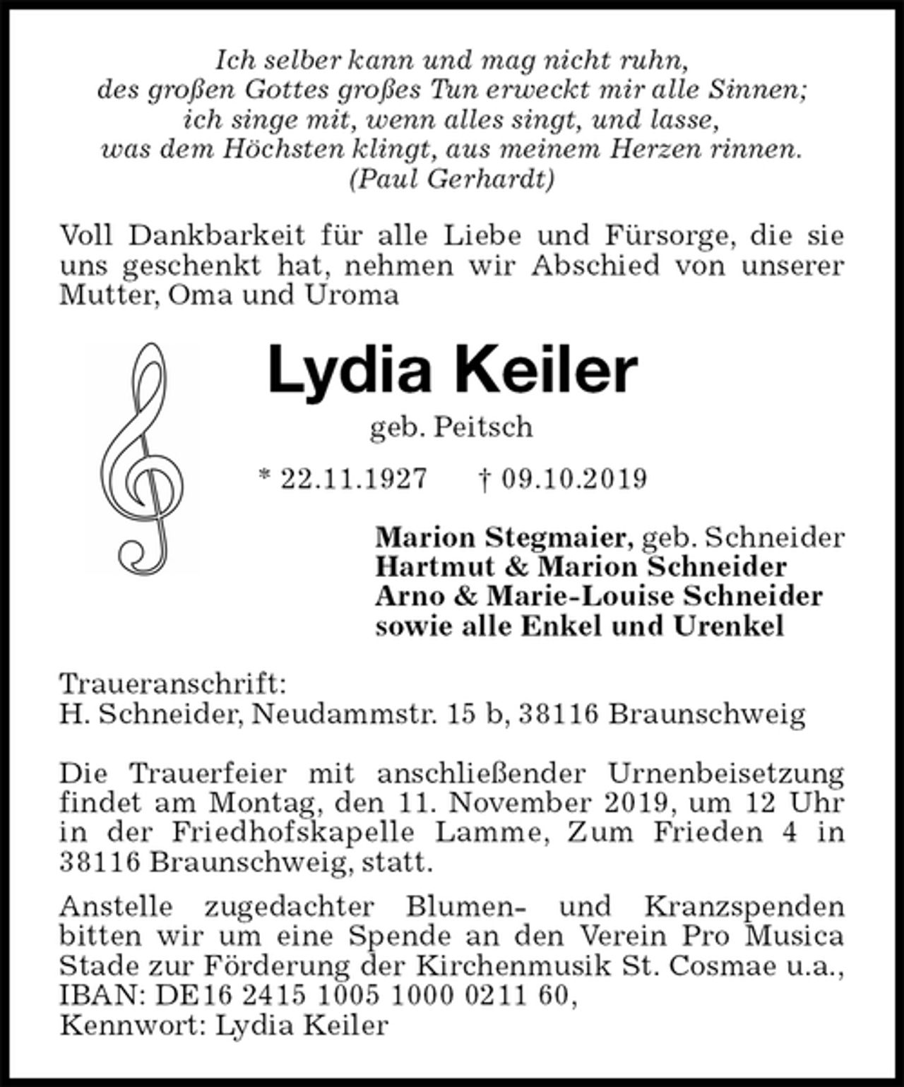 <p>Ich selber kann und mag nicht ruhn,<br />des großen Gottes großes Tun erweckt mir alle Sinnen;<br />ich singe mit, wenn alles singt, und lasse,<br />was dem Höchsten klingt, aus meinem Herzen rinnen.<br />(Paul Gerhardt)<br />Voll Dankbarkeit für alle Liebe und Fürsorge, die sie uns geschenkt hat, nehmen wir Abschied von unserer Mutter, Oma und Uroma<br />Lydia Keiler<br />geb. Peitsch<br />* 22.11.1927 † 09.10.2019<br />Marion Stegmaier, geb. Schneider<br />Hartmut &amp; Marion Schneider<br />Arno &amp; Marie-Louise Schneider<br />sowie alle Enkel und Urenkel<br />Traueranschrift:<br />H. Schneider, Neudammstr. 15 b, 38116 Braunschweig</p><p>Die Trauerfeier mit anschließender Urnenbeisetzung findet am Montag, den 11. November 2019, um 12 Uhr in der Friedhofskapelle Lamme, Zum Frieden 4 in<br />38116 Braunschweig, statt.<br />Anstelle zugedachter Blumen- und Kranzspenden<br />bitten wir um eine Spende an den Verein Pro Musica Stade zur Förderung der Kirchenmusik St. Cosmae u.a.,<br />IBAN: DE16 2415 1005 1000 0211 60,<br />Kennwort: Lydia Keiler</p>