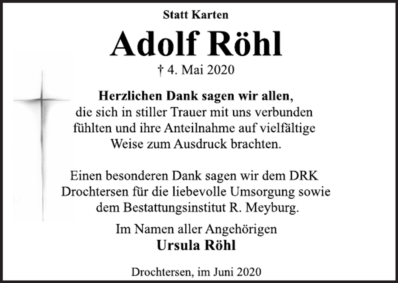 <p>Statt Karten<br />Herzlichen Dank sagen wir allen,<br />die sich in stiller Trauer mit uns verbunden<br />fühlten und ihre Anteilnahme auf vielfältige<br />Weise zum Ausdruck brachten.<br />Einen besonderen Dank sagen wir dem DRK<br />Drochtersen für die liebevolle Umsorgung sowie<br />dem Bestattungsinstitut R. Meyburg.<br />Adolf Röhl<br />† 4. Mai 2020<br />Im Namen aller Angehörigen<br />Ursula Röhl<br />Drochtersen, im Juni 2020</p>