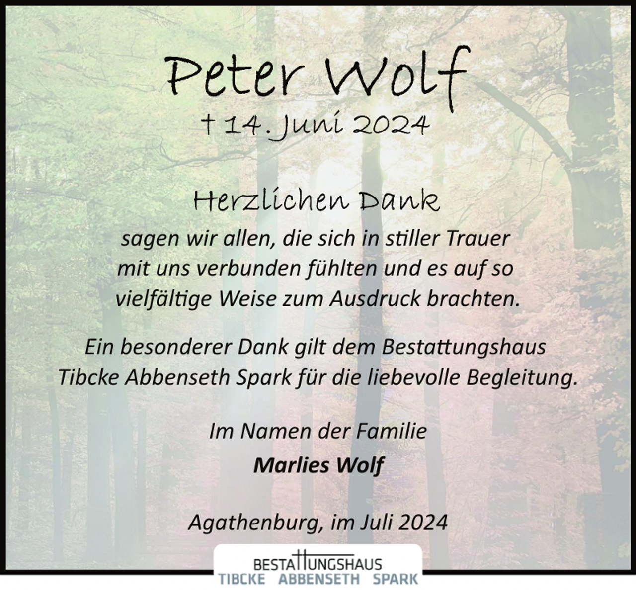 <p>sagen wir allen, die sich in s�ller Trauer<br />mit uns verbunden fühlten und es auf so<br />vielfäl�ge Weise zum Ausdruck brachten.<br />Ein besonderer Dank gilt dem Besta�ungshaus<br />Tibcke Abbenseth Spark für die liebevolle Begleitung.<br />Im Namen der Familie<br />Marlies Wolf<br />Agathenburg, im Juli 2024</p>