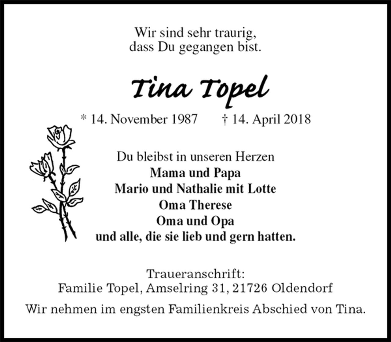 <p>Wir sind sehr traurig,<br />dass Du gegangen bist.<br />Tina Topel<br />* 14. November 1987 † 14. April 2018<br />Du bleibst in unseren Herzen<br />Mama und Papa<br />Mario und Nathalie mit Lotte<br />Oma Therese<br />Oma und Opa<br />und alle, die sie lieb und gern hatten.<br />Traueranschrift:<br />Familie Topel, Amselring 31, 21726 Oldendorf<br />Wir nehmen im engsten Familienkreis Abschied von Tina.</p>