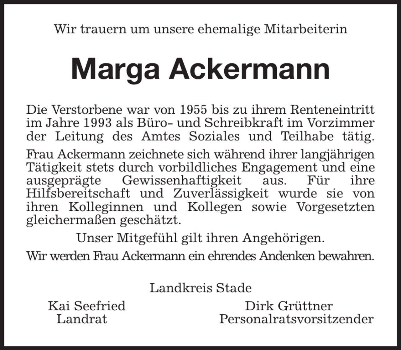 <p>Wir trauern um unsere ehemalige Mitarbeiterin<br />Marga Ackermann<br />Die Verstorbene war von 1955 bis zu ihrem Renteneintritt<br />im Jahre 1993 als Büro- und Schreibkraft im Vorzimmer<br />der Leitung des Amtes Soziales und Teilhabe tätig.<br />Frau Ackermann zeichnete sich während ihrer langjährigen<br />Tätigkeit stets durch vorbildliches Engagement und eine<br />ausgeprägte Gewissenhaftigkeit aus. Für ihre<br />Hilfsbereitschaft und Zuverlässigkeit wurde sie von<br />ihren Kolleginnen und Kollegen sowie Vorgesetzten<br />gleichermaßen geschätzt.<br />Unser Mitgefühl gilt ihren Angehörigen.<br />Wir werden Frau Ackermann ein ehrendes Andenken bewahren.<br />Landkreis Stade<br />Kai Seefried Dirk Grüttner<br />Landrat Personalratsvorsitzender</p>