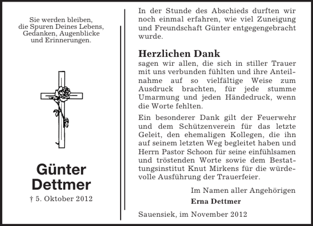 <p>Sie werden bleiben,<br />die Spuren Deines Lebens,<br />Gedanken, Augenblicke<br />und Erinnerungen.</p><p>In der Stunde des Abschieds durften wir<br />noch einmal erfahren, wie viel Zuneigung<br />und Freundschaft Günter entgegengebracht<br />wurde.</p><p>Herzlichen Dank<br />sagen wir allen, die sich in stiller Trauer<br />mit uns verbunden fühlten und ihre Anteilnahme auf so vielfältige Weise zum<br />Ausdruck brachten, für jede stumme<br />Umarmung und jeden Händedruck, wenn<br />die Worte fehlten.</p><p>Günter<br />Dettmer<br />† 5. Oktober 2012</p><p>Ein besonderer Dank gilt der Feuerwehr<br />und dem Schützenverein für das letzte<br />Geleit, den ehemaligen Kollegen, die ihn<br />auf seinem letzten Weg begleitet haben und<br />Herrn Pastor Schoon für seine einfühlsamen<br />und tröstenden Worte sowie dem Bestattungsinstitut Knut Mirkens für die würdevolle Ausführung der Trauerfeier.<br />Im Namen aller Angehörigen<br />Erna Dettmer<br />Sauensiek, im November 2012</p>