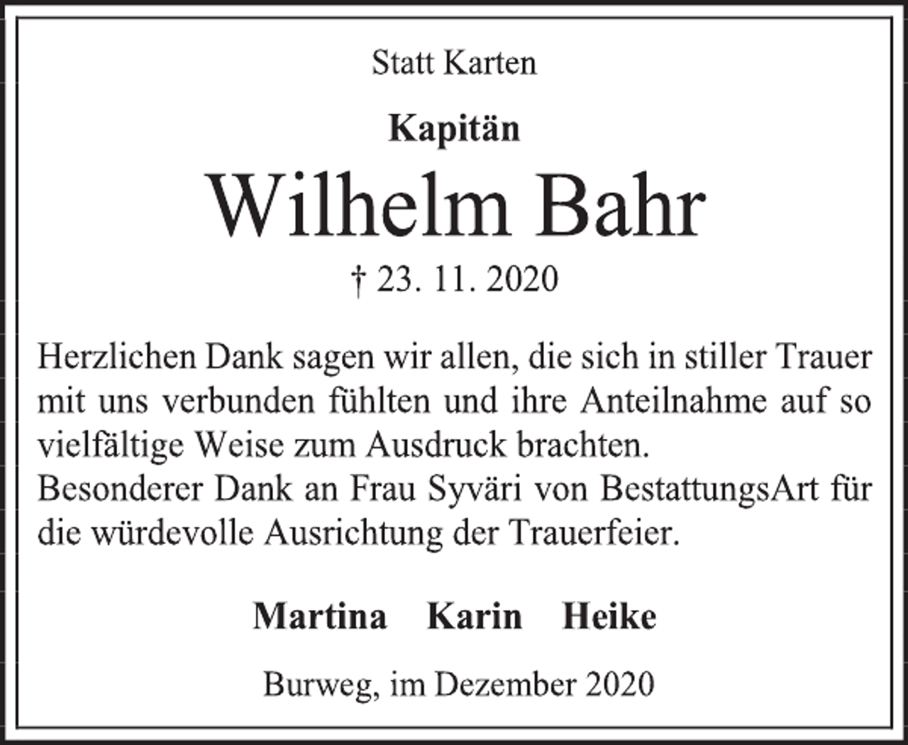 <p>Statt Karten<br />Kapitän<br />Wilhelm Bahr<br />† 23. 11. 2020<br />Herzlichen Dank sagen wir allen, die sich in stiller Trauer mit uns verbunden fühlten und ihre Anteilnahme auf so vielfältige Weise zum Ausdruck brachten.<br />Besonderer Dank an Frau Syväri von BestattungsArt für die würdevolle Ausrichtung der Trauerfeier.<br />Martina Karin Heike<br />Burweg, im Dezember 2020</p>
