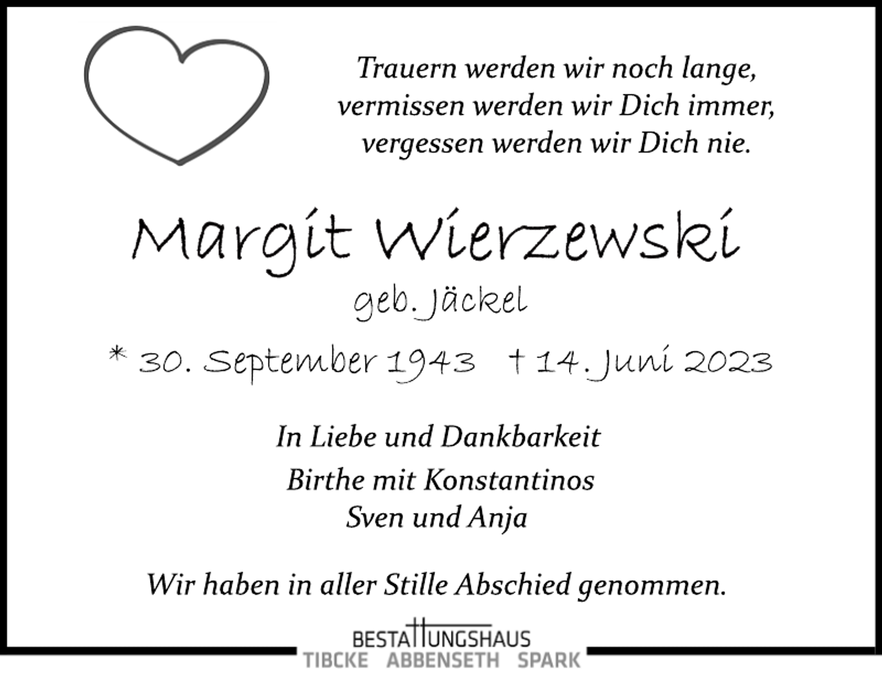 <p>Trauern werden wir noch lange,<br />vermissen werden wir Dich immer,<br />vergessen werden wir Dich nie.<br />Margit Wierzewski<br />geb. Jäckel<br />* 30. September 1943 † 14. Juni 2023<br />In Liebe und Dankbarkeit<br />Birthe mit Konstantinos<br />Sven und Anja<br />Wir haben in aller Stille Abschied genommen.</p>