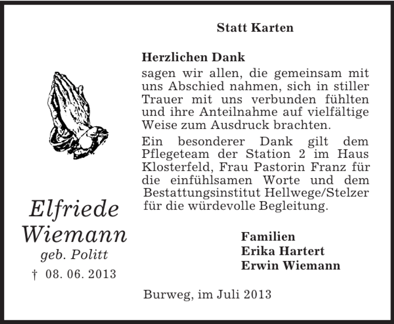 <p>Statt Karten</p><p>Elfriede<br />Wiemann<br />geb. Politt<br />† 08. 06. 2013</p><p>Herzlichen Dank<br />sagen wir allen, die gemeinsam mit<br />uns Abschied nahmen, sich in stiller<br />Trauer mit uns verbunden fühlten<br />und ihre Anteilnahme auf vielfältige<br />Weise zum Ausdruck brachten.<br />Ein besonderer Dank gilt dem<br />Pflegeteam der Station 2 im Haus<br />Klosterfeld, Frau Pastorin Franz für<br />die einfühlsamen Worte und dem<br />Bestattungsinstitut Hellwege/Stelzer<br />für die würdevolle Begleitung.<br />Familien<br />Erika Hartert<br />Erwin Wiemann<br />Burweg, im Juli 2013</p>