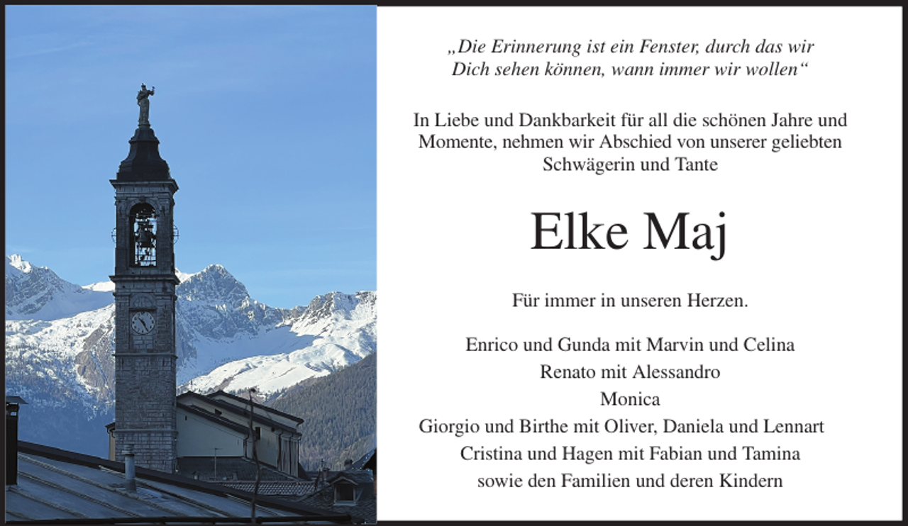 <p>„Die Erinnerung ist ein Fenster, durch das wir<br />Dich sehen können, wann immer wir wollen“<br />In Liebe und Dankbarkeit für all die schönen Jahre und<br />Momente, nehmen wir Abschied von unserer geliebten<br />Schwägerin und Tante<br />Elke Maj<br />Für immer in unseren Herzen.</p><p>Enrico und Gunda mit Marvin und Celina<br />Renato mit Alessandro<br />Monica<br />Giorgio und Birthe mit Oliver, Daniela und Lennart<br />Cristina und Hagen mit Fabian und Tamina<br />sowie den Familien und deren Kindern</p>