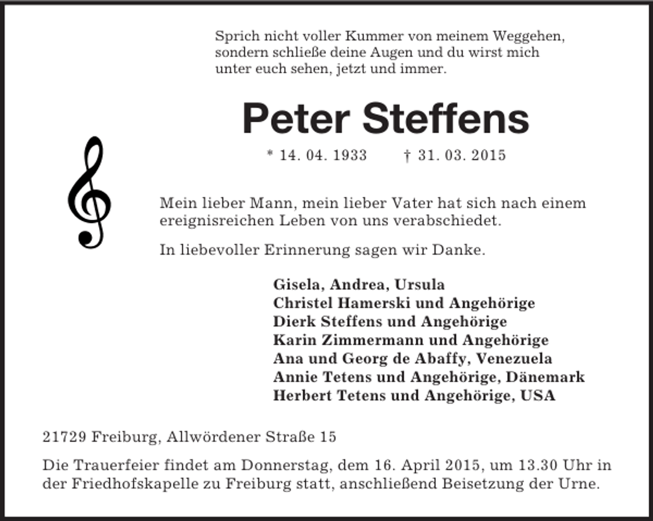 <p>Sprich nicht voller Kummer von meinem Weggehen,<br />sondern schließe deine Augen und du wirst mich<br />unter euch sehen, jetzt und immer.<br />Peter Steffens<br />* 14. 04. 1933 † 31. 03. 2015<br />Mein lieber Mann, mein lieber Vater hat sich nach einem ereignisreichen Leben von uns verabschiedet.<br />In liebevoller Erinnerung sagen wir Danke.<br />Gisela, Andrea, Ursula<br />Christel Hamerski und Angehörige<br />Dierk Steffens und Angehörige<br />Karin Zimmermann und Angehörige<br />Ana und Georg de Abaffy, Venezuela<br />Annie Tetens und Angehörige, Dänemark<br />Herbert Tetens und Angehörige, USA<br />21729 Freiburg, Allwördener Straße 15<br />Die Trauerfeier findet am Donnerstag, dem 16. April 2015, um 13.30 Uhr in der Friedhofskapelle zu Freiburg statt, anschließend Beisetzung der Urne.</p>