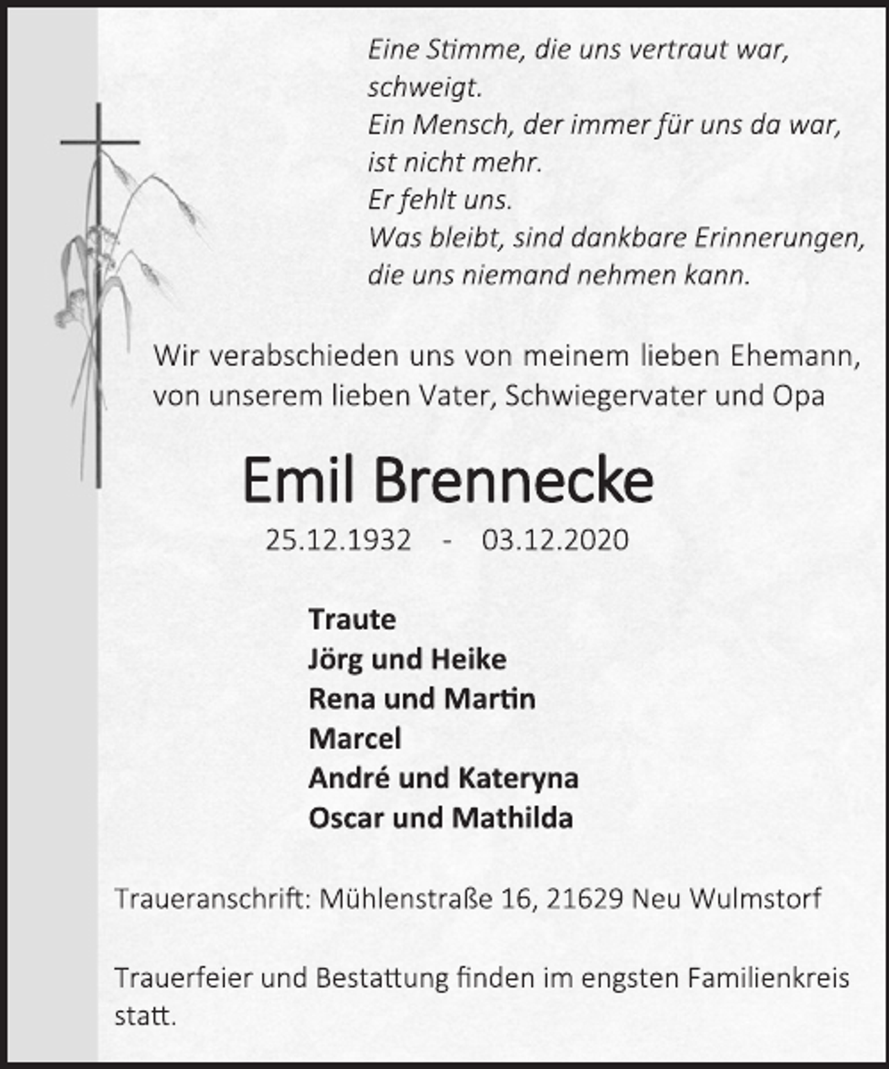 <p>Eine Stimme, die uns vertraut war,<br />schweigt.<br />Ein Mensch, der immer für uns da war,<br />ist nicht mehr.<br />Er fehlt uns.<br />Was bleibt, sind dankbare Erinnerungen,<br />die uns niemand nehmen kann.<br />Wir verabschieden uns von meinem lieben Ehemann, von unserem lieben Vater, Schwiegervater und Opa<br />Emil Brennecke<br />25.12.1932 - 03.12.2020<br />Traute<br />Jörg und Heike<br />Rena und Martin<br />Marcel<br />André und Kateryna<br />Oscar und Mathilda<br />Traueranschrift: Mühlenstraße 16, 21629 Neu Wulmstorf<br />Trauerfeier und Bestattung finden im engsten Familienkreis statt.</p>