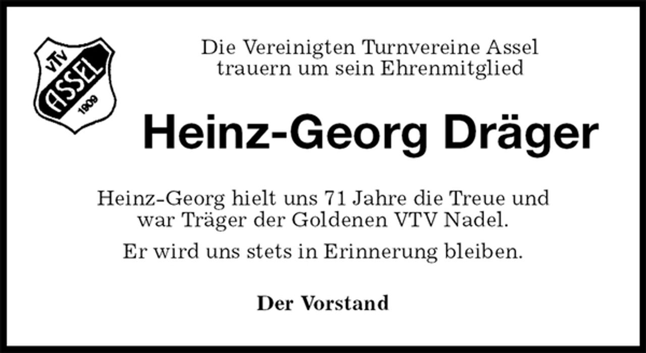 <p>Die Vereinigten Turnvereine Assel<br />trauern um sein Ehrenmitglied<br />Heinz-Georg Dräger<br />Heinz-Georg hielt uns 71 Jahre die Treue und<br />war Träger der Goldenen VTV Nadel.<br />Er wird uns stets in Erinnerung bleiben.<br />Der Vorstand</p>