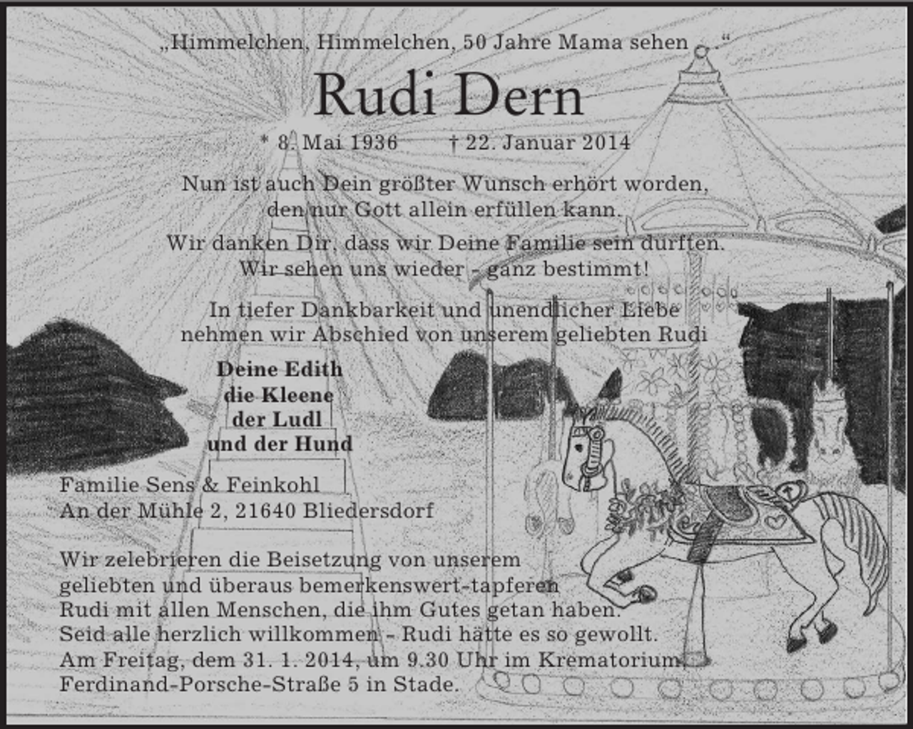 <p>„Himmelchen, Himmelchen, 50 Jahre Mama sehen . . .“<br />Rudi Dern<br />* 8. Mai 1936 † 22. Januar 2014<br />Nun ist auch Dein größter Wunsch erhört worden,<br />den nur Gott allein erfüllen kann.<br />Wir danken Dir, dass wir Deine Familie sein durften.<br />Wir sehen uns wieder - ganz bestimmt!<br />In tiefer Dankbarkeit und unendlicher Liebe<br />nehmen wir Abschied von unserem geliebten Rudi<br />Deine Edith<br />die Kleene<br />der Ludl<br />und der Hund<br />Familie Sens</p>