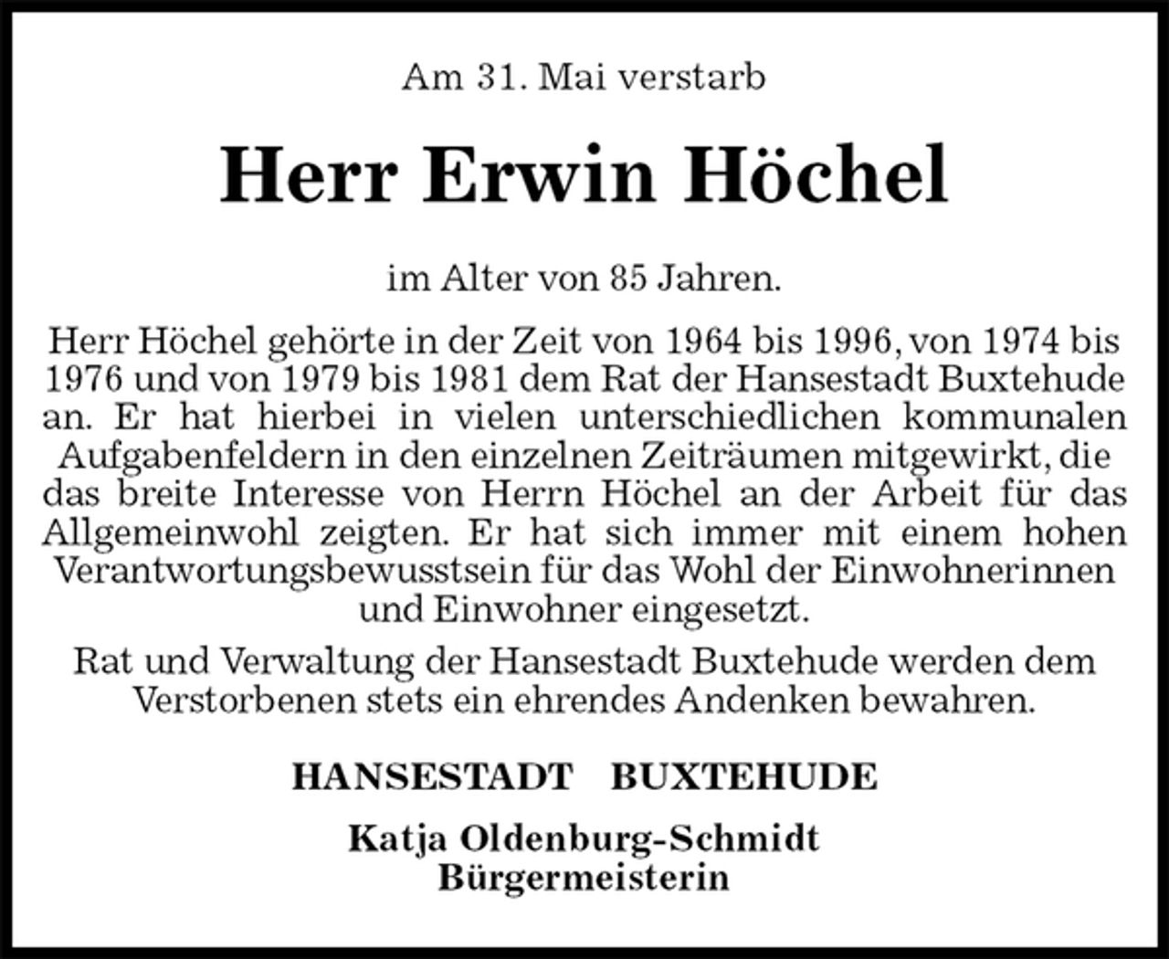 <p>Am 31. Mai verstarb<br />Herr Erwin Höchel<br />HANSESTADT BUXTEHUDE<br />Katja Oldenburg-Schmidt<br />Bürgermeisterin<br />im Alter von 85 Jahren.<br />Herr Höchel gehörte in der Zeit von 1964 bis 1996, von 1974 bis 1976 und von 1979 bis 1981 dem Rat der Hansestadt Buxtehude an. Er hat hierbei in vielen unterschiedlichen kommunalen<br />Aufgabenfeldern in den einzelnen Zeiträumen mitgewirkt, die das breite Interesse von Herrn Höchel an der Arbeit für das<br />Allgemeinwohl zeigten. Er hat sich immer mit einem hohen<br />Verantwortungsbewusstsein für das Wohl der Einwohnerinnen und Einwohner eingesetzt.<br />Rat und Verwaltung der Hansestadt Buxtehude werden dem Verstorbenen stets ein ehrendes Andenken bewahren.</p>