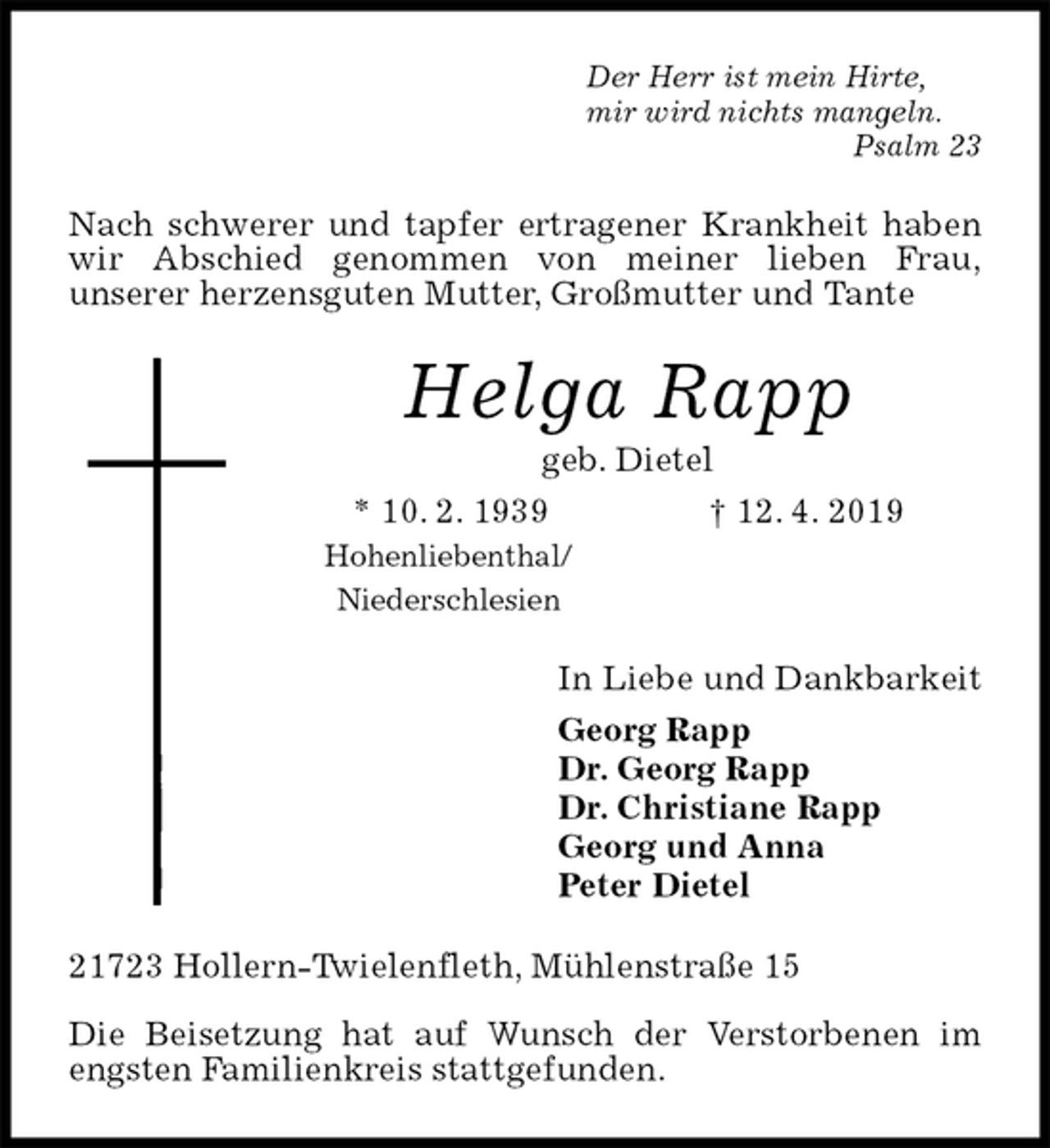 <p>Der Herr ist mein Hirte,<br />mir wird nichts mangeln.<br />Psalm 23<br />Nach schwerer und tapfer ertragener Krankheit haben wir Abschied genommen von meiner lieben Frau,<br />unserer herzensguten Mutter, Großmutter und Tante<br />Helga Rapp<br />geb. Dietel<br />* 10. 2. 1939 † 12. 4. 2019<br />Hohenliebenthal/<br />Niederschlesien<br />In Liebe und Dankbarkeit<br />Georg Rapp<br />Dr. Georg Rapp<br />Dr. Christiane Rapp<br />Georg und Anna<br />Peter Dietel<br />21723 Hollern-Twielenfleth, Mühlenstraße 15</p><p>Die Beisetzung hat auf Wunsch der Verstorbenen im engsten Familienkreis stattgefunden.</p>