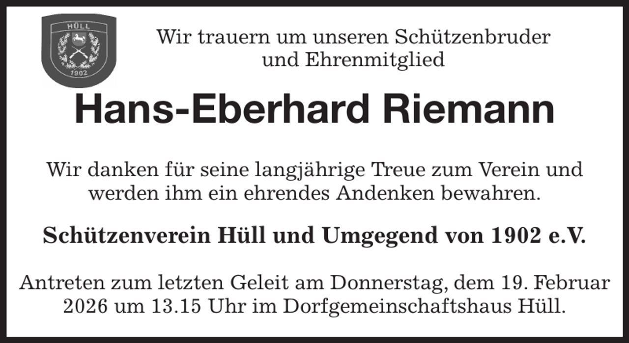 <p>Wir trauern um unseren Schützenbruder<br />und Ehrenmitglied<br />Hans-Eberhard Riemann<br />Wir danken für seine langjährige Treue zum Verein und<br />werden ihm ein ehrendes Andenken bewahren.<br />Schützenverein Hüll und Umgegend von 1902 e.V.</p><p>Antreten zum letzten Geleit am Donnerstag, dem 19. Februar 2026 um 13.15 Uhr im Dorfgemeinschaftshaus Hüll.</p>