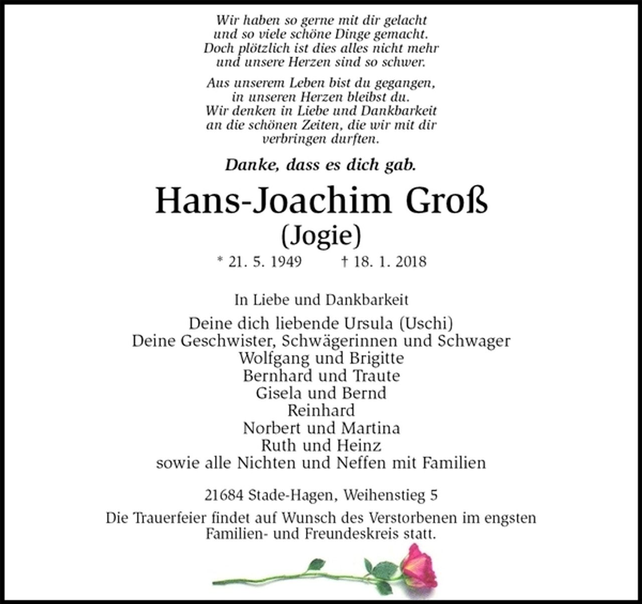 <p>Wir haben so gerne mit dir gelacht<br />und so viele schöne Dinge gemacht.<br />Doch plötzlich ist dies alles nicht mehr<br />und unsere Herzen sind so schwer.<br />Aus unserem Leben bist du gegangen,<br />in unseren Herzen bleibst du.<br />Wir denken in Liebe und Dankbarkeit<br />an die schönen Zeiten, die wir mit dir<br />verbringen durften.</p><p>Danke, dass es dich gab.</p><p>Hans-Joachim Groß<br />(Jogie)<br />* 21. 5. 1949 † 18. 1. 2018</p><p>In Liebe und Dankbarkeit<br />Deine dich liebende Ursula (Uschi)<br />Deine Geschwister, Schwägerinnen und Schwager<br />Wolfgang und Brigitte<br />Bernhard und Traute<br />Gisela und Bernd<br />Reinhard<br />Norbert und Martina<br />Ruth und Heinz<br />sowie alle Nichten und Neffen mit Familien</p><p>21684 Stade-Hagen, Weihenstieg 5<br />Die Trauerfeier findet auf Wunsch des Verstorbenen im engsten<br />Familien- und Freundeskreis statt.</p>