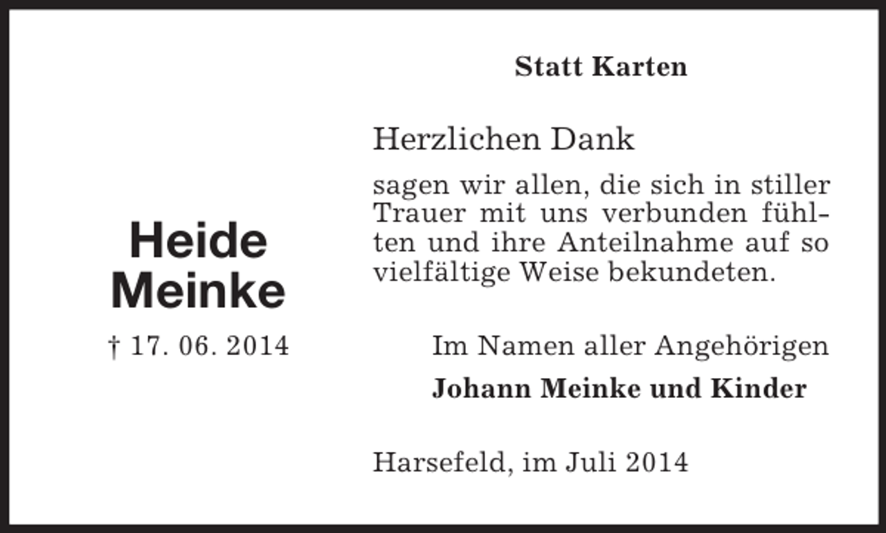 <p>Heide<br />Meinke<br />† 17. 06. 2014<br />Statt Karten<br />Herzlichen Dank<br />sagen wir allen, die sich in stiller Trauer mit uns verbunden fühlten und ihre Anteilnahme auf so vielfältige Weise bekundeten.<br />Im Namen aller Angehörigen<br />Johann Meinke und Kinder<br />Harsefeld, im Juli 2014</p>