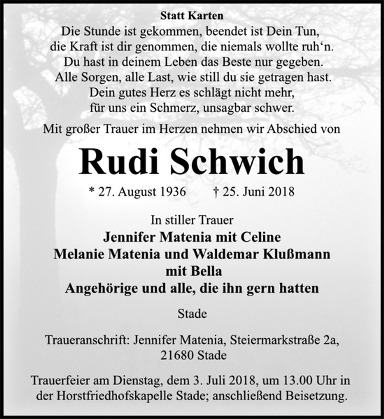 <p>Statt Karten<br />Die Stunde ist gekommen, beendet ist Dein Tun,<br />die Kraft ist dir genommen, die niemals wollte ruh‘n.<br />Du hast in deinem Leben das Beste nur gegeben.<br />Alle Sorgen, alle Last, wie still du sie getragen hast.<br />Dein gutes Herz es schlägt nicht mehr,<br />für uns ein Schmerz, unsagbar schwer.<br />Mit großer Trauer im Herzen nehmen wir Abschied von<br />Rudi Schwich<br />* 27. August 1936 † 25. Juni 2018<br />In stiller Trauer<br />Jennifer Matenia mit Celine<br />Melanie Matenia und Waldemar Klußmann<br />mit Bella<br />Angehörige und alle, die ihn gern hatten<br />Stade<br />Traueranschrift: Jennifer Matenia, Steiermarkstraße 2a,<br />21680 Stade<br />Trauerfeier am Dienstag, dem 3. Juli 2018, um 13.00 Uhr in<br />der Horstfriedhofskapelle Stade; anschließend Beisetzung.</p>