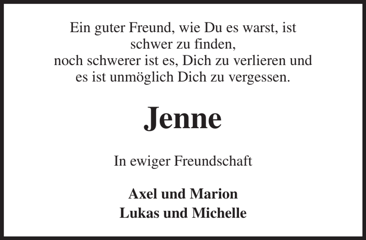 <p>Ein guter Freund, wie Du es warst, ist<br />schwer zu finden,<br />noch schwerer ist es, Dich zu verlieren und<br />es ist unmöglich Dich zu vergessen.<br />Jenne<br />In ewiger Freundschaft</p><p>Axel und Marion<br />Lukas und Michelle</p>