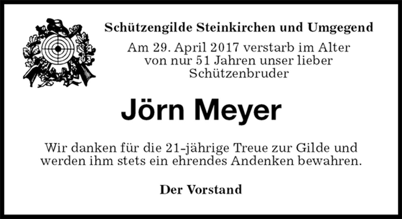 <p>Der Vorstand<br />Jörn Meyer<br />Wir danken für die 21-jährige Treue zur Gilde und<br />werden ihm stets ein ehrendes Andenken bewahren.<br />Schützengilde Steinkirchen und Umgegend<br />Am 29. April 2017 verstarb im Alter<br />von nur 51 Jahren unser lieber<br />Schützenbruder</p>