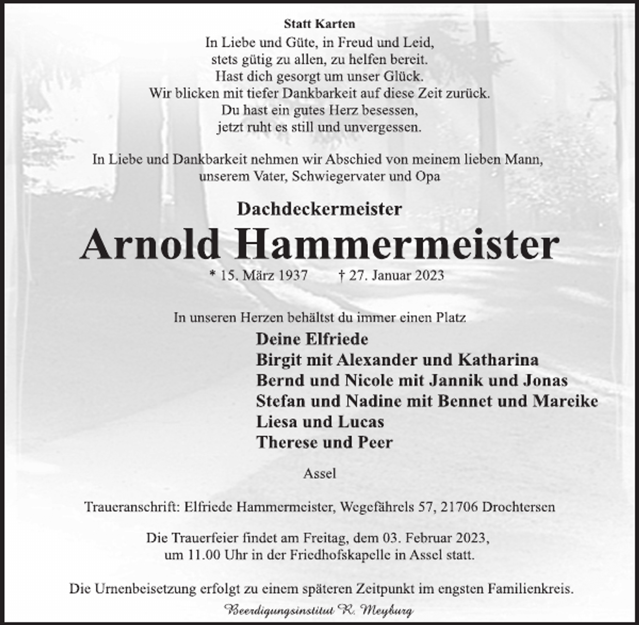 <p>Statt Karten<br />In Liebe und Güte, in Freud und Leid,<br />stets gütig zu allen, zu helfen bereit.<br />Hast dich gesorgt um unser Glück.<br />Wir blicken mit tiefer Dankbarkeit auf diese Zeit zurück.<br />Du hast ein gutes Herz besessen,<br />jetzt ruht es still und unvergessen.<br />In Liebe und Dankbarkeit nehmen wir Abschied von meinem lieben Mann,<br />unserem Vater, Schwiegervater und Opa<br />Dachdeckermeister<br />Arnold Hammermeister<br />* 15. März 1937 † 27. Januar 2023<br />In unseren Herzen behältst du immer einen Platz<br />Deine Elfriede<br />Birgit mit Alexander und Katharina<br />Bernd und Nicole mit Jannik und Jonas<br />Stefan und Nadine mit Bennet und Mareike<br />Liesa und Lucas<br />Therese und Peer<br />Assel<br />Traueranschrift: Elfriede Hammermeister, Wegefährels 57, 21706 Drochtersen<br />Die Trauerfeier findet am Freitag, dem 03. Februar 2023,<br />um 11.00 Uhr in der Friedhofskapelle in Assel statt.<br />Die Urnenbeisetzung erfolgt zu einem späteren Zeitpunkt im engsten Familienkreis.<br />Beerdigungsinstitut R. Meyburg</p>