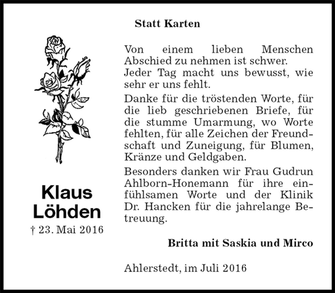 <p>Statt Karten<br />Von einem lieben Menschen<br />Abschied zu nehmen ist schwer.<br />Jeder Tag macht uns bewusst, wie sehr er uns fehlt.<br />Danke für die tröstenden Worte, für die lieb geschriebenen Briefe, für die stumme Umarmung, wo Worte fehlten, für alle Zeichen der Freundschaft und Zuneigung, für Blumen, Kränze und Geldgaben.<br />Besonders danken wir Frau Gudrun Ahlborn-Honemann für ihre einfühlsamen Worte und der Klinik Dr. Hancken für die jahrelange Betreuung.<br />Britta mit Saskia und Mirco<br />Ahlerstedt, im Juli 2016<br />Klaus<br />Löhden<br />† 23. Mai 2016</p>