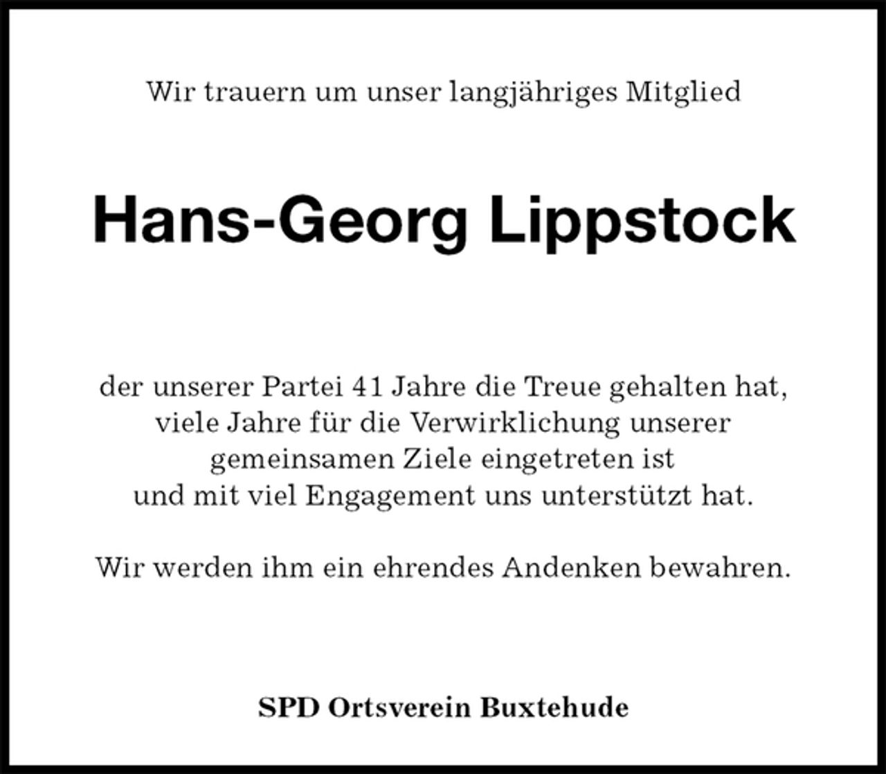 <p>Wir trauern um unser langjähriges Mitglied<br />Hans-Georg Lippstock<br />der unserer Partei 41 Jahre die Treue gehalten hat,<br />viele Jahre für die Verwirklichung unserer<br />gemeinsamen Ziele eingetreten ist<br />und mit viel Engagement uns unterstützt hat.</p><p>Wir werden ihm ein ehrendes Andenken bewahren.</p><p>SPD Ortsverein Buxtehude</p>