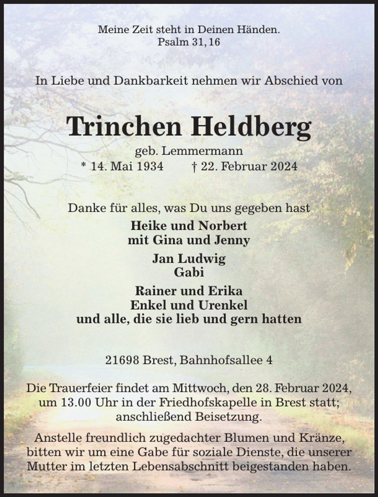 <p>Meine Zeit steht in Deinen Händen.<br />Psalm 31, 16<br />In Liebe und Dankbarkeit nehmen wir Abschied von<br />Trinchen Heldberg<br />geb. Lemmermann<br />* 14. Mai 1934 † 22. Februar 2024<br />Danke für alles, was Du uns gegeben hast<br />Heike und Norbert<br />mit Gina und Jenny<br />Jan Ludwig<br />Gabi<br />Rainer und Erika<br />Enkel und Urenkel<br />und alle, die sie lieb und gern hatten<br />21698 Brest, Bahnhofsallee 4</p><p>Die Trauerfeier findet am Mittwoch, den 28. Februar 2024,<br />um 13.00 Uhr in der Friedhofskapelle in Brest statt;<br />anschließend Beisetzung.<br />Anstelle freundlich zugedachter Blumen und Kränze, bitten wir um eine Gabe für soziale Dienste, die unserer Mutter im letzten Lebensabschnitt beigestanden haben.</p>