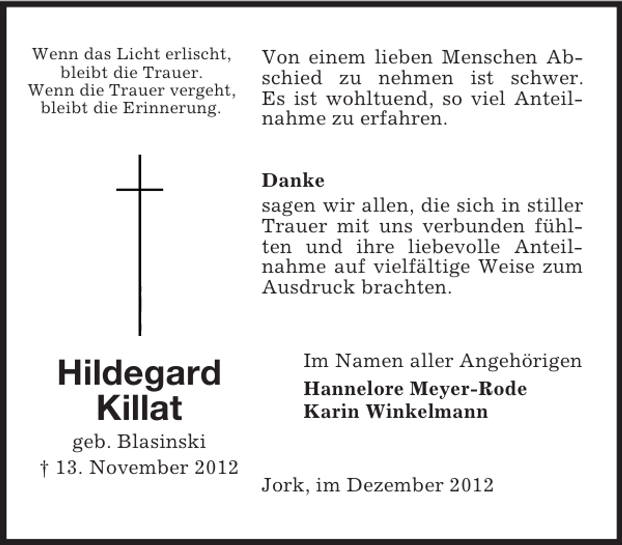 <p>Wenn das Licht erlischt,<br />bleibt die Trauer.<br />Wenn die Trauer vergeht,<br />bleibt die Erinnerung.</p><p>Von einem lieben Menschen Abschied zu nehmen ist schwer.<br />Es ist wohltuend, so viel Anteilnahme zu erfahren.<br />Danke<br />sagen wir allen, die sich in stiller<br />Trauer mit uns verbunden fühlten und ihre liebevolle Anteilnahme auf vielfältige Weise zum<br />Ausdruck brachten.</p><p>Hildegard<br />Killat<br />geb. Blasinski<br />† 13. November 2012</p><p>Im Namen aller Angehörigen<br />Hannelore Meyer-Rode<br />Karin Winkelmann</p><p>Jork, im Dezember 2012</p>