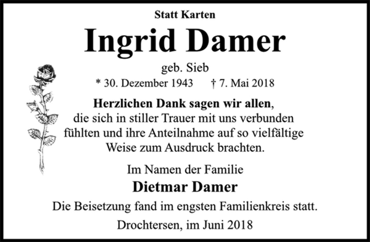 <p>Statt Karten<br />Ingrid Damer<br />geb. Sieb<br />* 30. Dezember 1943 † 7. Mai 2018<br />Herzlichen Dank sagen wir allen,<br />die sich in stiller Trauer mit uns verbunden<br />fühlten und ihre Anteilnahme auf so vielfältige<br />Weise zum Ausdruck brachten.<br />Im Namen der Familie<br />Dietmar Damer<br />Die Beisetzung fand im engsten Familienkreis statt.<br />Drochtersen, im Juni 2018</p>