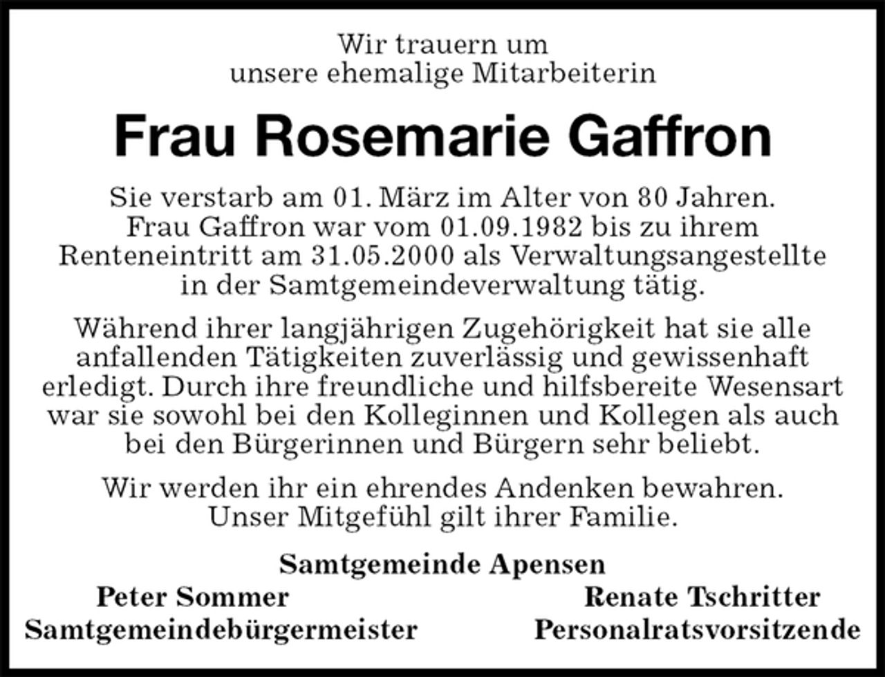 <p>Wir trauern um<br />unsere ehemalige Mitarbeiterin<br />Frau Rosemarie Gaffron<br />Samtgemeinde Apensen<br />Peter Sommer Renate Tschritter<br />Samtgemeindebürgermeister Personalratsvorsitzende<br />Sie verstarb am 01. März im Alter von 80 Jahren.<br />Frau Gaffron war vom 01.09.1982 bis zu ihrem<br />Renteneintritt am 31.05.2000 als Verwaltungsangestellte<br />in der Samtgemeindeverwaltung tätig.<br />Während ihrer langjährigen Zugehörigkeit hat sie alle<br />anfallenden Tätigkeiten zuverlässig und gewissenhaft<br />erledigt. Durch ihre freundliche und hilfsbereite Wesensart war sie sowohl bei den Kolleginnen und Kollegen als auch bei den Bürgerinnen und Bürgern sehr beliebt.<br />Wir werden ihr ein ehrendes Andenken bewahren.<br />Unser Mitgefühl gilt ihrer Familie.</p>