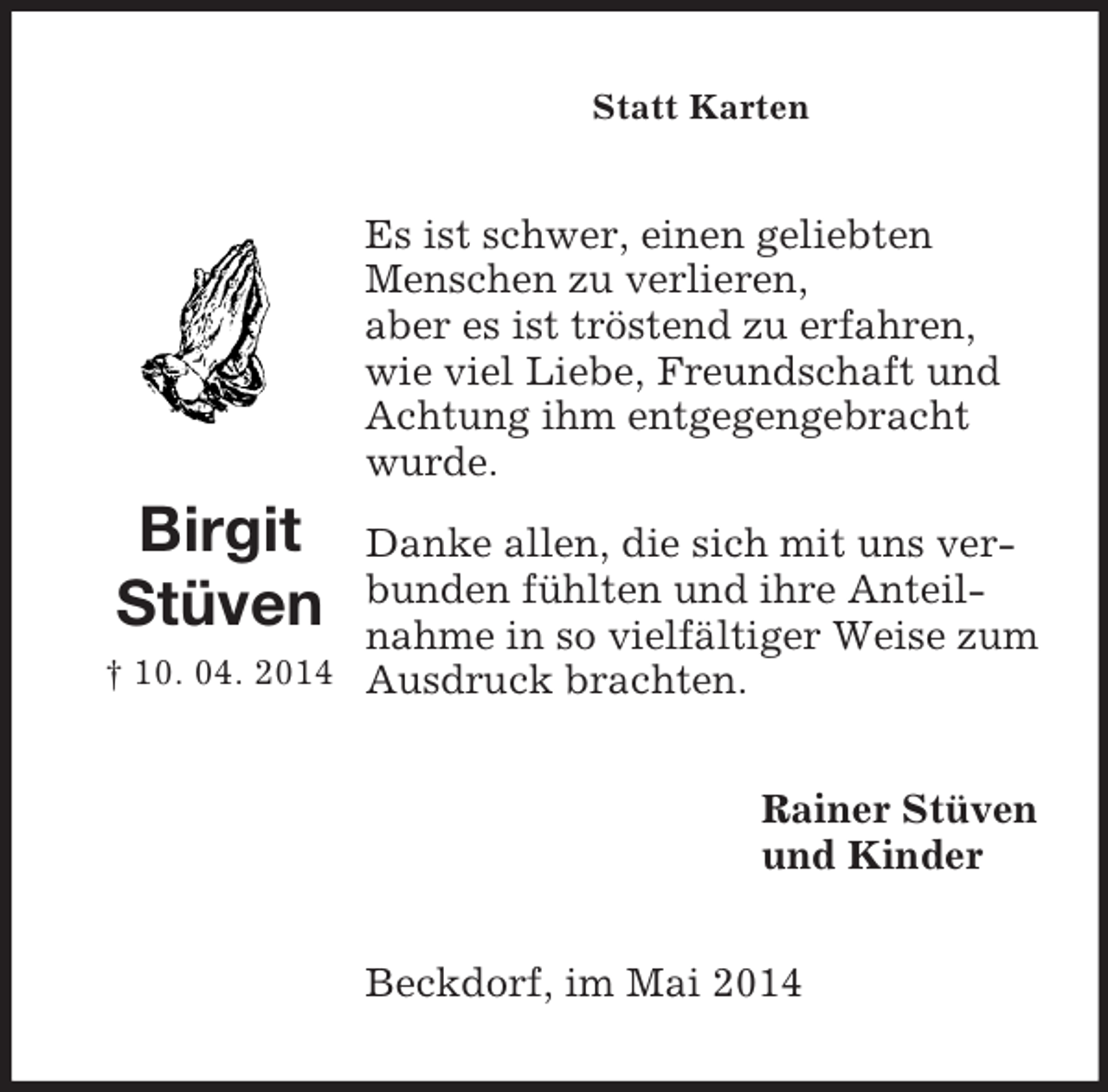 <p>Rainer Stüven<br />und Kinder<br />Birgit<br />Stüven<br />† 10. 04. 2014</p><p>Statt Karten<br />Es ist schwer, einen geliebten Menschen zu verlieren,<br />aber es ist tröstend zu erfahren,<br />wie viel Liebe, Freundschaft und Achtung ihm entgegengebracht wurde.<br />Danke allen, die sich mit uns verbunden fühlten und ihre Anteilnahme in so vielfältiger Weise zum Ausdruck brachten.<br />Beckdorf, im Mai 2014</p>