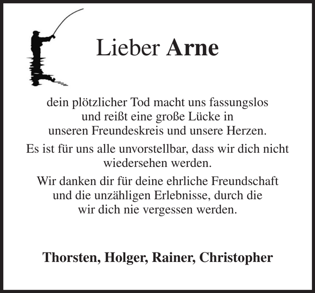 <p>Lieber Arne<br />dein plötzlicher Tod macht uns fassungslos<br />und reißt eine große Lücke in<br />unseren Freundeskreis und unsere Herzen.<br />Es ist für uns alle unvorstellbar, dass wir dich nicht<br />wiedersehen werden.<br />Wir danken dir für deine ehrliche Freundschaft<br />und die unzähligen Erlebnisse, durch die<br />wir dich nie vergessen werden.<br />Thorsten, Holger, Rainer, Christopher</p>