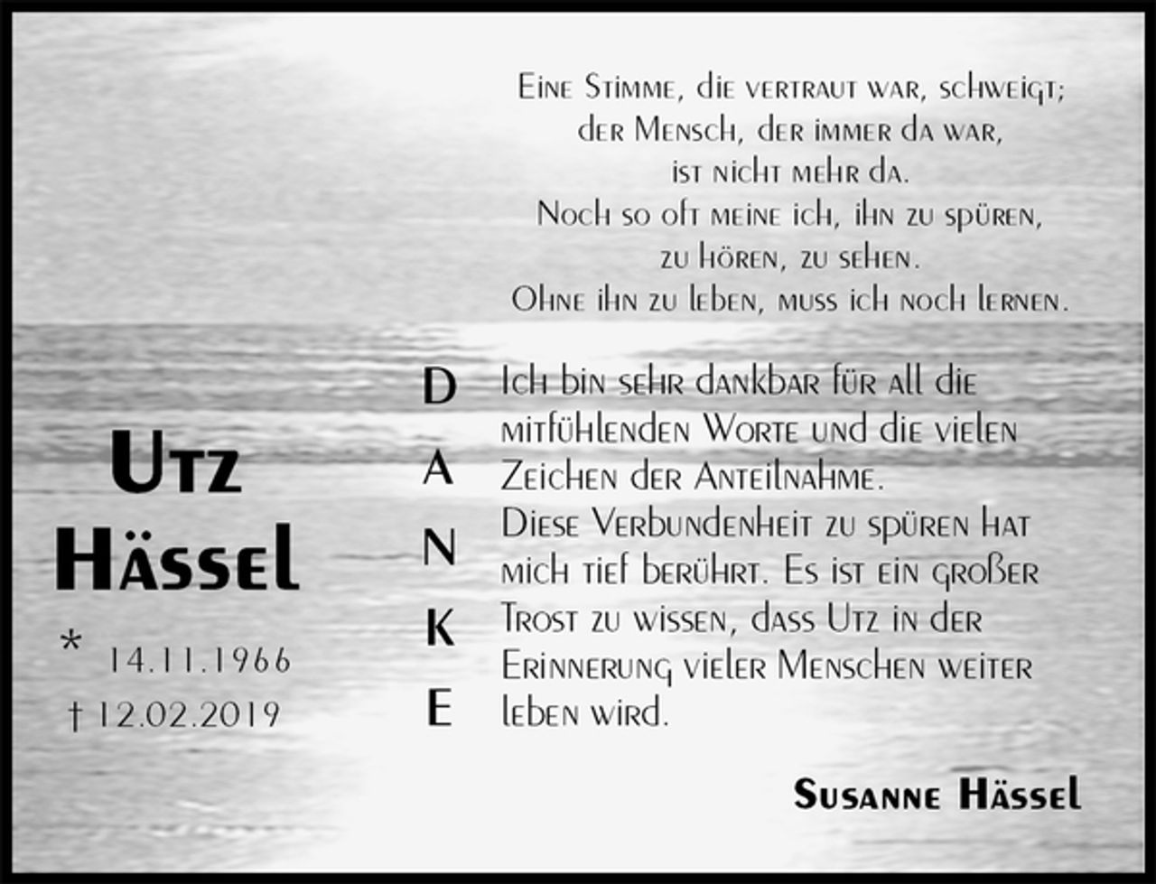<p>Eine Stimme, die vertraut war, schweigt;<br />der Mensch, der immer da war,<br />ist nicht mehr da.<br />Noch so oft meine ich, ihn zu spüren,<br />zu hören, zu sehen.<br />Ohne ihn zu leben, muss ich noch lernen.<br />Ich bin sehr dankbar für all die<br />mitfühlenden Worte und die vielen Zeichen der Anteilnahme.<br />Diese Verbundenheit zu spüren hat mich tief berührt. Es ist ein großer Trost zu wissen, dass Utz in der<br />Erinnerung vieler Menschen weiter leben wird.<br />Susanne Hässel</p>
<p>Utz<br />Hässel<br />* 14.11.1966<br />† 12.02.2019</p>
<p>D</p>
<p>A</p>
<p>N</p>
<p>K</p>
<p>E</p>