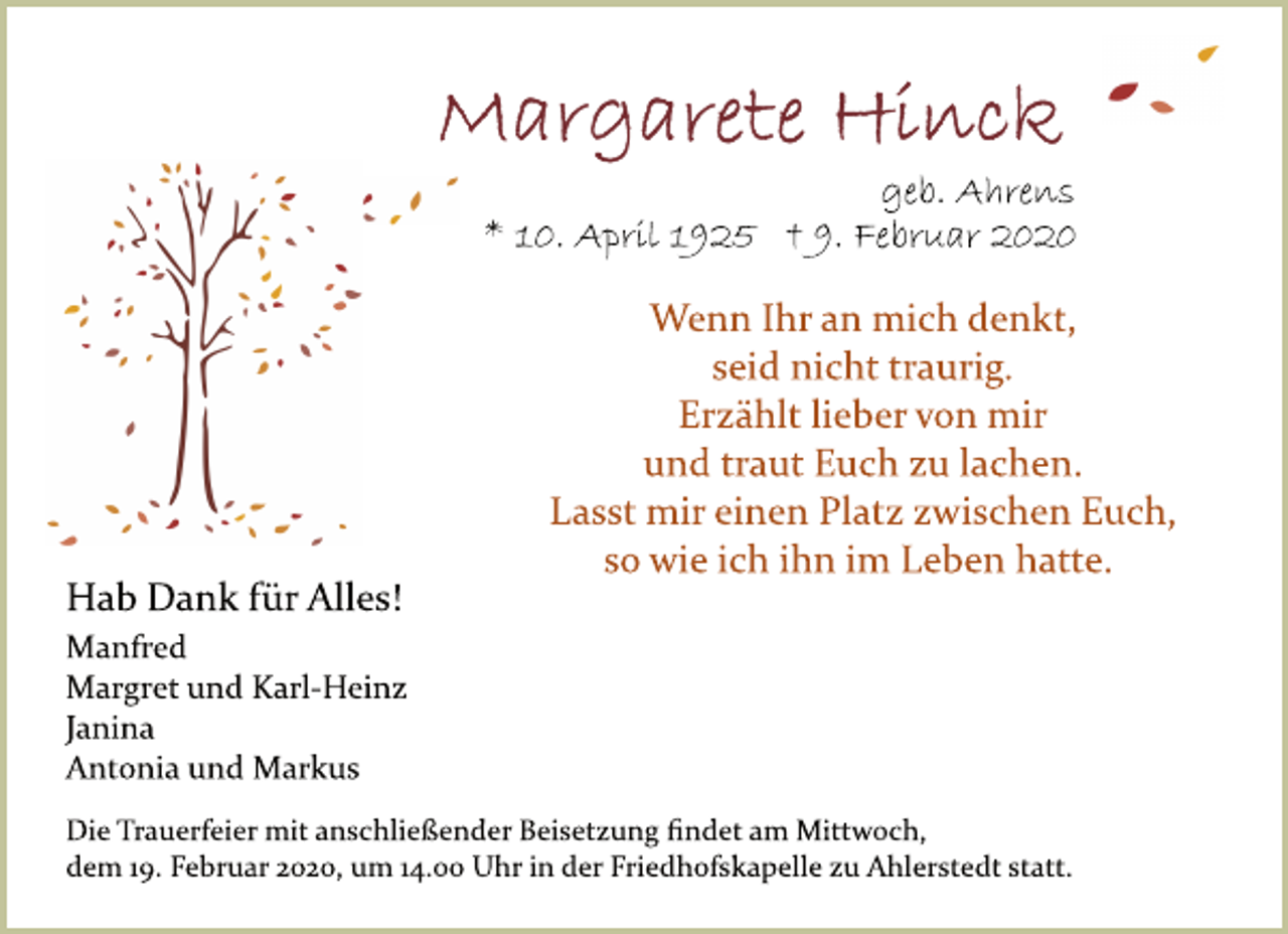 <p>Margarete Hinck<br />geb. Ahrens<br />10. April 1925 9. Februar 2020<br />Hab Dank für Alles!<br />Manfred Margret und Karl­Heinz Janina Antonia und Markus<br />Die Trauerfeier mit anschließender Beisetzung ﬁndet am Mittwoch, dem 19. Februar 2020, um 14.00 Uhr in der Friedhofskapelle zu Ahlerstedt statt.<br />Wenn Ihr an mich denkt, seid nicht traurig. Erzählt lieber von mir und traut Euch zu lachen. Lasst mir einen Platz zwischen Euch, so wie ich ihn im Leben hatte.</p>