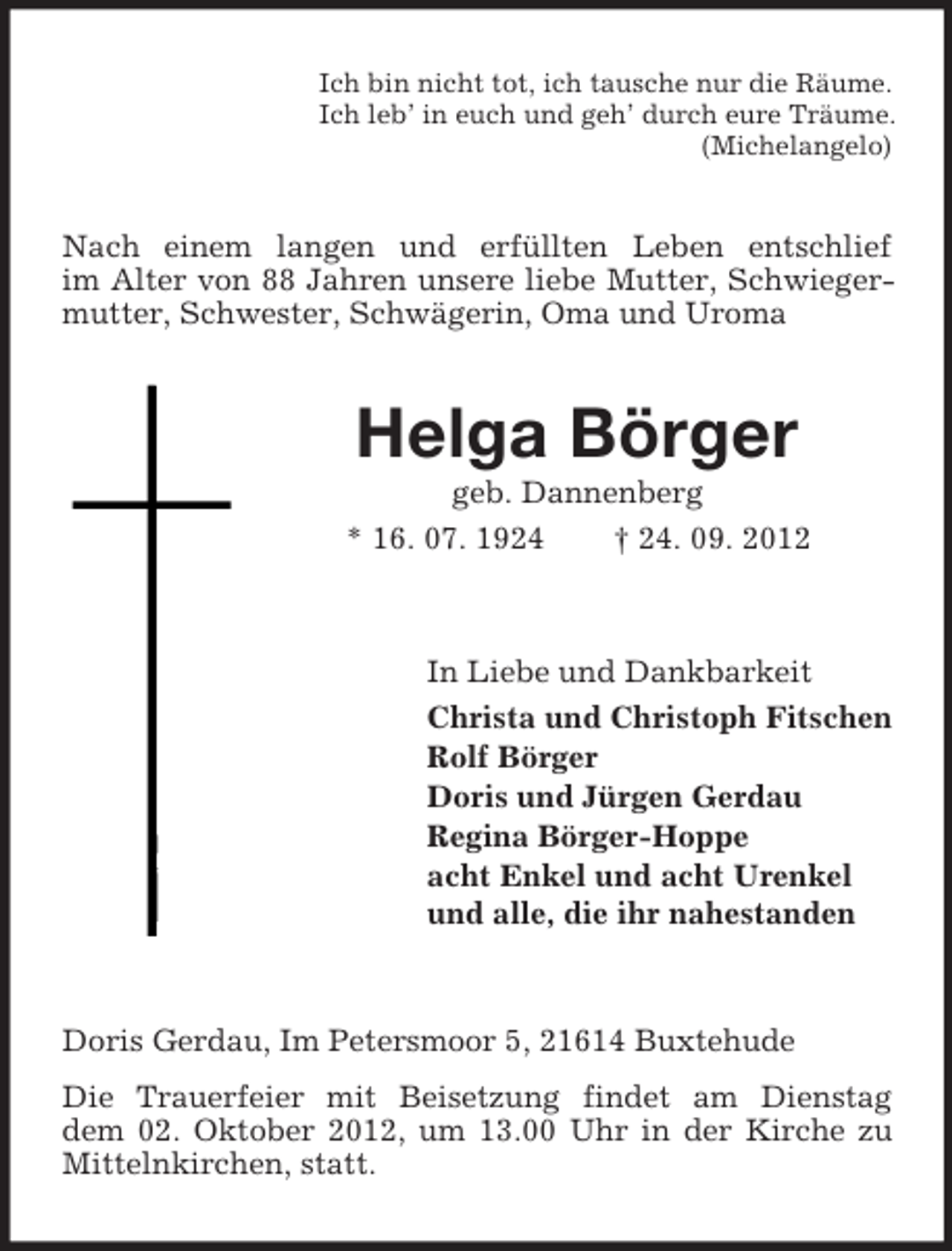 <p>Ich bin nicht tot, ich tausche nur die Räume.<br />Ich leb’ in euch und geh’ durch eure Träume.<br />(Michelangelo)</p><p>Nach einem langen und erfüllten Leben entschlief<br />im Alter von 88 Jahren unsere liebe Mutter, Schwiegermutter, Schwester, Schwägerin, Oma und Uroma</p><p>Helga Börger<br />geb. Dannenberg<br />* 16. 07. 1924<br />† 24. 09. 2012</p><p>In Liebe und Dankbarkeit<br />Christa und Christoph Fitschen<br />Rolf Börger<br />Doris und Jürgen Gerdau<br />Regina Börger-Hoppe<br />acht Enkel und acht Urenkel<br />und alle, die ihr nahestanden</p><p>Doris Gerdau, Im Petersmoor 5, 21614 Buxtehude<br />Die Trauerfeier mit Beisetzung findet am Dienstag<br />dem 02. Oktober 2012, um 13.00 Uhr in der Kirche zu<br />Mittelnkirchen, statt.</p>