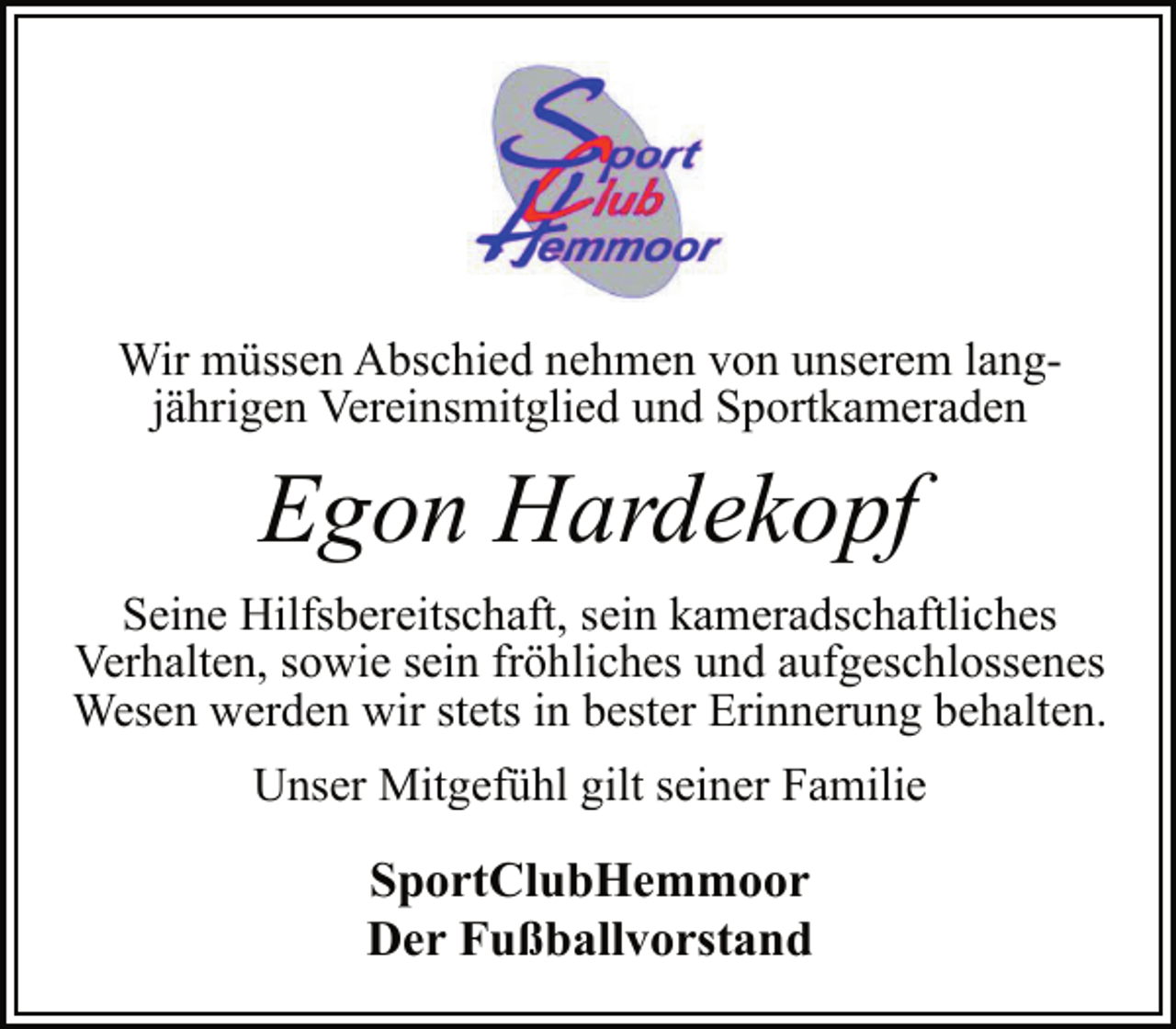 <p>Wir müssen Abschied nehmen von unserem langjährigen Vereinsmitglied und Sportkameraden<br />Egon Hardekopf<br />Seine Hilfsbereitschaft, sein kameradschaftliches<br />Verhalten, sowie sein fröhliches und aufgeschlossenes<br />Wesen werden wir stets in bester Erinnerung behalten.<br />Unser Mitgefühl gilt seiner Familie<br />SportClubHemmoor<br />Der Fußballvorstand</p>
