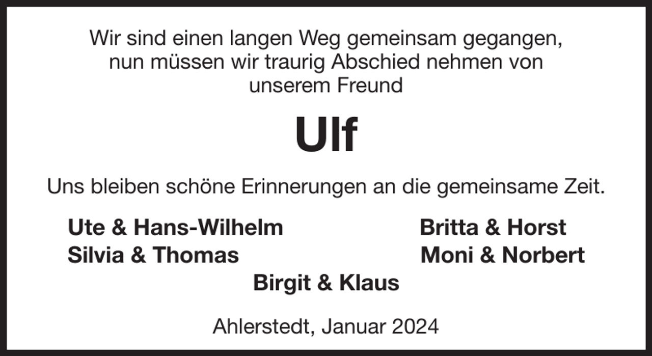 <p>Wir sind einen langen Weg gemeinsam gegangen,<br />nun müssen wir traurig Abschied nehmen von<br />unserem Freund<br />Ulf<br />Uns bleiben schöne Erinnerungen an die gemeinsame Zeit.<br />Ute &amp; Hans-Wilhelm Britta &amp; Horst<br />Silvia &amp; Thomas Moni &amp; Norbert<br />Birgit &amp; Klaus</p><p>Ahlerstedt, Januar 2024</p>