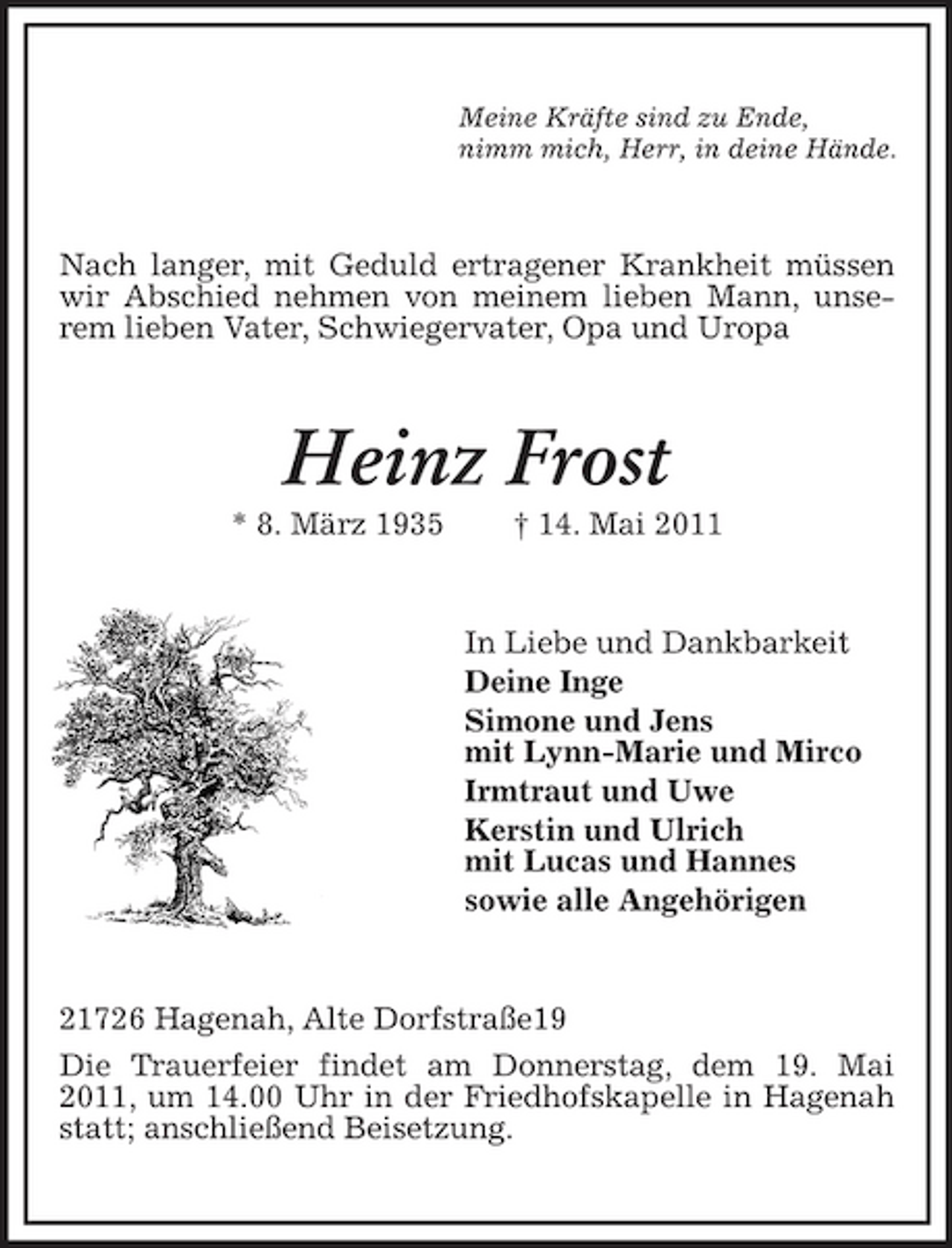 <p>Meine Kräfte sind zu Ende, nimm mich, Herr, in deine Hände.</p><p>Nach langer, mit Geduld ertragener Krankheit müssen wir Abschied nehmen von meinem lieben Mann, unserem lieben Vater, Schwiegervater, Opa und Uropa</p><p>Heinz Frost<br />* 8. März 1935 † 14. Mai 2011 In Liebe und Dankbarkeit Deine Inge Simone und Jens mit Lynn-Marie und Mirco Irmtraut und Uwe Kerstin und Ulrich mit Lucas und Hannes sowie alle Angehörigen</p><p>21726 Hagenah, Alte Dorfstraße19 Die Trauerfeier findet am Donnerstag, dem 19. Mai 2011, um 14.00 Uhr in der Friedhofskapelle in Hagenah statt; anschließend Beisetzung.</p>